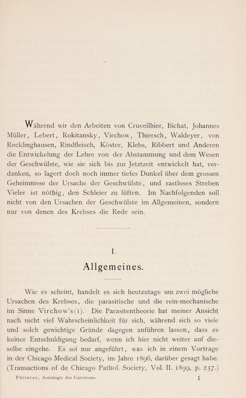 Während wir den Arbeiten von Cruveilhier, Bichat, Johannes Müller, Lebert, Rokitansky, Virchow, Thiersch, Waldeyer, von Recklinghausen, Rindfleisch, Köster, Klebs, Ribbert und Anderen die Entwickelung der Lehre von der Abstammung und dem Wesen der Geschwülste, wie sie sich bis zur Jetztzeit entwickelt hat, ver¬ danken, so lagert doch noch immer tiefes Dunkel über dem grossen Geheimnisse der Ursache der Geschwülste, und rastloses Streben Vieler ist nöthig, den Schleier zu lüften. Im Nachfolgenden soll nicht von den Ursachen der Geschwülste im Allgemeinen, sondern nur von denen des Krebses die Rede sein. I. Allgemeines. Wie es scheint, handelt es sich heutzutage um zwei mögliche Ursachen des Krebses, die parasitische und die rein-mechanische im Sinne Virchow’s (i). Die Parasitentheorie hat meiner Ansicht nach nicht viel Wahrscheinlichkeit für sich, während sich so viele und solch gewichtige Gründe dagegen anführen lassen, dass es keiner Entschuldigung bedarf, wenn ich hier nicht weiter auf die¬ selbe eingehe. Es sei nur angeführt, was ich in einem Vortrage in der Chicago Medical Society, im Jahre 1896, darüber gesagt habe. (Transactions of de Chicago Pathol. Society, Vol. II. 1899, p. 237.)