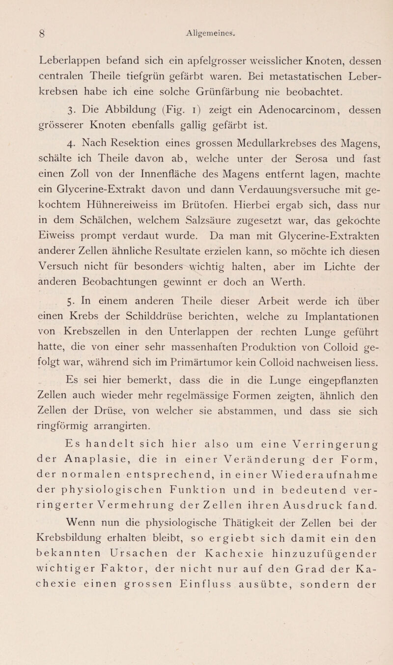 Leberlappen befand sich ein apfelgrosser weisslicher Knoten, dessen centralen Theile tiefgrün gefärbt waren. Bei metastatischen Leber¬ krebsen habe ich eine solche Grünfärbung nie beobachtet. 3. Die Abbildung (Fig. 1) zeigt ein Adenocarcinom, dessen grösserer Knoten ebenfalls gallig gefärbt ist. 4. Nach Resektion eines grossen Medullarkrebses des Magens, schälte ich Theile davon ab, welche unter der Serosa und fast einen Zoll von der Innenfläche des Magens entfernt lagen, machte ein Glycerine-Extrakt davon und dann Verdauungsversuche mit ge¬ kochtem Hühnereiweiss im Brütofen. Hierbei ergab sich, dass nur in dem Schälchen, welchem Salzsäure zugesetzt war, das gekochte Eiweiss prompt verdaut wurde. Da man mit Glycerine-Extrakten anderer Zellen ähnliche Resultate erzielen kann, so möchte ich diesen Versuch nicht für besonders wichtig halten, aber im Lichte der anderen Beobachtungen gewinnt er doch an Werth. 5. In einem anderen Theile dieser Arbeit werde ich über einen Krebs der Schilddrüse berichten, welche zu Implantationen von Krebszellen in den Unterlappen der rechten Lunge geführt hatte, die von einer sehr massenhaften Produktion von Colloid ge¬ folgt war, während sich im Primärtumor kein Colloid nachweisen liess. Es sei hier bemerkt, dass die in die Lunge eingepflanzten Zellen auch wieder mehr regelmässige Formen zeigten, ähnlich den Zellen der Drüse, von welcher sie abstammen, und dass sie sich ringförmig arrangirten. Es handelt sich hier also um eine Verringerung der Anaplasie, die in einer Veränderung der Form, der normalen entsprechend, in einer Wiederaufnahme der physiologischen Funktion und in bedeutend ver¬ ringerter Vermehrung der Zellen ihren Ausdruck fand. Wenn nun die physiologische Thätigkeit der Zellen bei der Krebsbildung erhalten bleibt, so ergiebt sich damit ein den bekannten Ursachen der Kachexie hinzuzufügender wichtiger Faktor, der nicht nur auf den Grad der Ka¬ chexie einen grossen Einfluss aus übte, sondern der 5