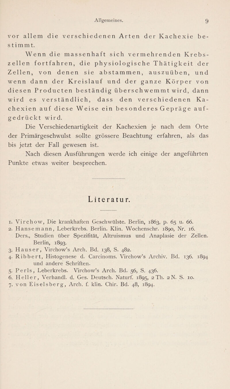 vor allem die verschiedenen Arten der Kachexie be¬ stimmt. Wenn die massenhaft sich vermehrenden Krebs¬ zellen fortfahren, die physiologische Thätigkeit der Zellen, von denen sie abstammen, auszuüben, und wenn dann der Kreislauf und der ganze Körper von diesen Producten beständig überschwemmt wird, dann wird es verständlich, dass den verschiedenen Ka¬ chexien auf diese Weise ein bes onderes G epräge auf¬ gedrückt wird. Die Verschiedenartigkeit der Kachexien je nach dem Orte der Primärgeschwulst sollte grössere Beachtung erfahren, als das bis jetzt der Fall gewesen ist. Nach diesen Ausführungen werde ich einige der angeführten Punkte etwas weiter besprechen. Literatur. 1. Virchow, Die krankhaften Geschwülste. Berlin, 1863, p. 65 u. 66. 2. Hanse mann, Leberkrebs. Berlin. Klin. Wochenschr. 1890, Nr. 16. Ders., Studien über Spezifität, Altruismus und Anaplasie der Zellen. Berlin, 1893. 3. Hauser, Virchow’s Arch. Bd. 138, S. 482. 4. Ribbert, Histogenese d. Carcinoms. Virchow’s Archiv. Bd. 136. 1894 und andere Schriften. 5. Perls, Leberkrebs. Virchow’s Arch. Bd. 56, S. 436. 6. Heller, Verhandl. d. Ges. Deutsch. Naturf. 1895, 2 Th. 2 N. S. 10. 7. von Eiseisberg, Arch. f. klin. Chir. Bd. 48, 1894.