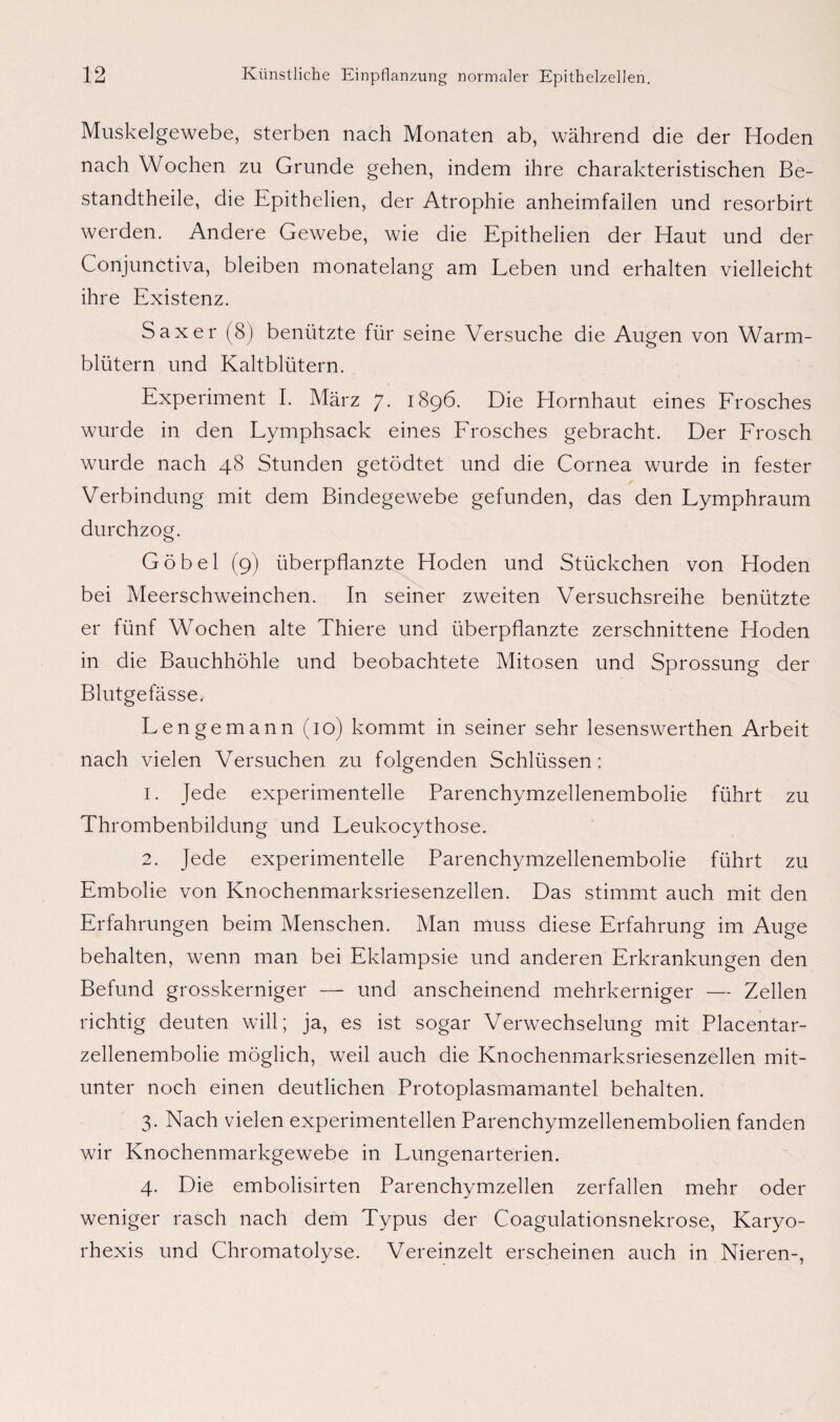 Muskelgewebe, sterben nach Monaten ab, während die der Hoden nach Wochen zu Grunde gehen, indem ihre charakteristischen Be¬ standteile, die Epithelien, der Atrophie anheimfallen und resorbirt werden. Andere Gewebe, wie die Epithelien der Haut und der Conjunctiva, bleiben monatelang am Leben und erhalten vielleicht ihre Existenz. Saxer (8) benützte für seine Versuche die Augen von Warm¬ blütern und Kaltblütern. Experiment I. März 7. 1896. Die Hornhaut eines Frosches wurde in den Lymphsack eines Frosches gebracht. Der Frosch wurde nach 48 Stunden getödtet und die Cornea wurde in fester Verbindung mit dem Bindegewebe gefunden, das den Lymphraum durchzog. Göbel (9) überpflanzte Hoden und Stückchen von Hoden bei Meerschweinchen. In seiner zweiten Versuchsreihe benützte er fünf Wochen alte Thiere und überpflanzte zerschnittene Hoden in die Bauchhöhle und beobachtete Mitosen und Sprossung der Blutgefässe. Lengemann (10) kommt in seiner sehr lesenswerthen Arbeit nach vielen Versuchen zu folgenden Schlüssen: 1. Jede experimentelle Parenchymzellenembolie führt zu Thrombenbildung und Leukocythose. 2. Jede experimentelle Parenchymzellenembolie führt zu Embolie von Knochenmarksriesenzellen. Das stimmt auch mit den Erfahrungen beim Menschen. Man muss diese Erfahrung im Auge behalten, wenn man bei Eklampsie und anderen Erkrankungen den Befund grosskerniger — und anscheinend mehrkerniger — Zellen richtig deuten will; ja, es ist sogar Verwechselung mit Placentar- zellenembolie möglich, weil auch die Knochenmarksriesenzellen mit¬ unter noch einen deutlichen Protoplasmamantel behalten. 3. Nach vielen experimentellen Parenchymzellenembolien fanden wir Knochenmarkgewebe in Lungenarterien. 4. Die embolisirten Parenchymzellen zerfallen mehr oder weniger rasch nach dem Typus der Coagulationsnekrose, Karyo- rhexis und Chromatolyse. Vereinzelt erscheinen auch in Nieren-,