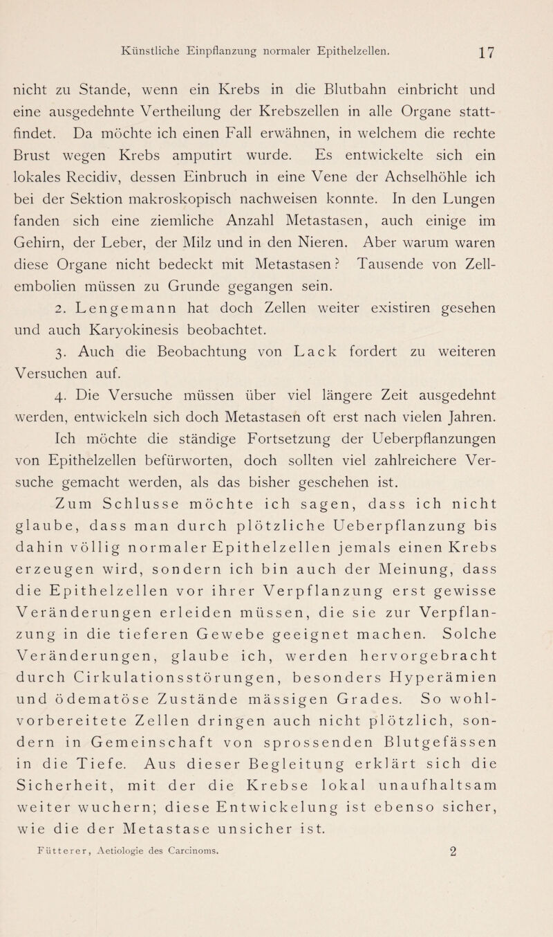 nicht zu Stande, wenn ein Krebs in die Blutbahn einbricht und eine ausgedehnte Vertheilung der Krebszellen in alle Organe statt¬ findet. Da möchte ich einen Fall erwähnen, in welchem die rechte Brust wegen Krebs amputirt wurde. Es entwickelte sich ein lokales Recidiv, dessen Einbruch in eine Vene der Achselhöhle ich bei der Sektion makroskopisch nachweisen konnte. In den Lungen fanden sich eine ziemliche Anzahl Metastasen, auch einige im Gehirn, der Leber, der Milz und in den Nieren. Aber warum waren diese Organe nicht bedeckt mit Metastasen ? Tausende von Zell¬ embolien müssen zu Grunde gegangen sein. 2. Lengemann hat doch Zellen weiter existiren gesehen und auch Karyokinesis beobachtet. 3. Auch die Beobachtung von Lack fordert zu weiteren Versuchen auf. 4. Die Versuche müssen über viel längere Zeit ausgedehnt werden, entwickeln sich doch Metastasen oft erst nach vielen Jahren. Ich möchte die ständige Lortsetzung der Ueberpflanzungen von Epithelzellen befürworten, doch sollten viel zahlreichere Ver¬ suche gemacht werden, als das bisher geschehen ist. Zum Schlüsse möchte ich sagen, dass ich nicht glaube, dass man durch plötzliche Ueberpflanzung bis dahin völlig normaler Epithelzellen jemals einen Krebs erzeugen wird, sondern ich bin auch der Meinung, dass die Epithelzellen vor ihrer Verpflanzung erst gewisse Veränderungen erleiden müssen, die sie zur Verpflan¬ zung in die tieferen Gewebe geeignet machen. Solche Veränderungen, glaube ich, werden hervorgebracht durch Cirkulationsstörungen, besonders Hyperämien und ödematöse Zustände mässigen Grades. So wohl¬ vorbereitete Zellen dringen auch nicht plötzlich, son¬ dern in Gemeinschaft von sprossenden Blutgefässen in die Tiefe. Aus dieser Begleitung erklärt sich die Sicherheit, mit der die Krebse lokal unaufhaltsam weiter wuchern; diese Entwickelung ist ebenso sicher, wie die der Metastase unsicher ist. Fütterer, Aetiologie des Carcinoms. 2