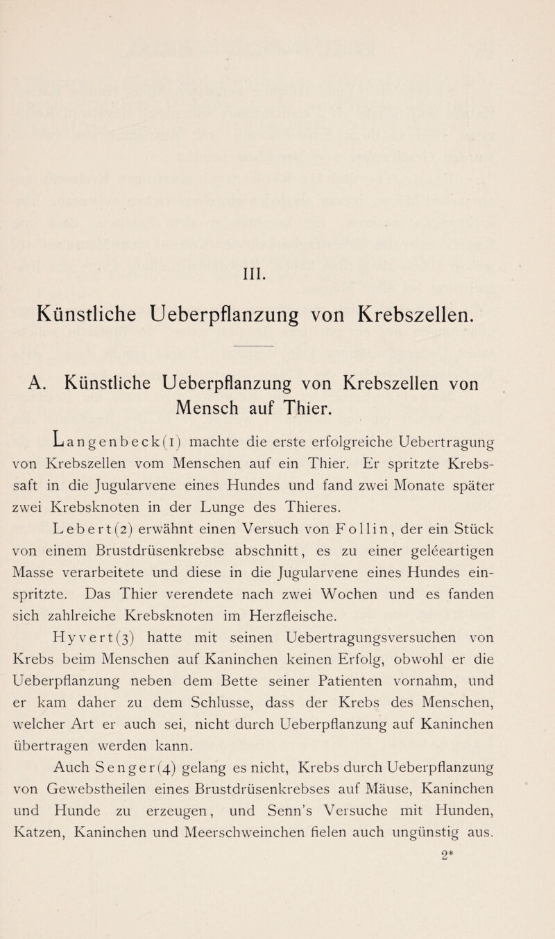 Künstliche Ueberpflanzung von Krebszellen. A. Künstliche Ueberpflanzung von Krebszellen von Mensch auf Thier. Langenbeck(i) machte die erste erfolgreiche Uebertragung von Krebszellen vom Menschen auf ein Thier. Er spritzte Krebs¬ saft in die Jugularvene eines Hundes und fand zwei Monate später zwei Krebsknoten in der Lunge des Thieres. Lebert(2) erwähnt einen Versuch von Lollin, der ein Stück von einem Brustdrüsenkrebse abschnitt, es zu einer geleeartigen Masse verarbeitete und diese in die Jugularvene eines Hundes ein¬ spritzte. Das Thier verendete nach zwei Wochen und es fanden sich zahlreiche Krebsknoten im Herzfleische. Hyvert(3) hatte mit seinen Uebertragungsversuchen von Krebs beim Menschen auf Kaninchen keinen Erfolg, obwohl er die Ueberpflanzung neben dem Bette seiner Patienten vornahm, und er kam daher zu dem Schlüsse, dass der Krebs des Menschen, welcher Art er auch sei, nicht durch Ueberpflanzung auf Kaninchen übertragen werden kann. Auch S enger (4) gelang es nicht, Krebs durch Ueberpflanzung von Gewebstheilen eines Brustdrüsenkrebses auf Mäuse, Kaninchen und Hunde zu erzeugen, und Senn’s Versuche mit Hunden, Katzen, Kaninchen und Meerschweinchen fielen auch ungünstig aus. 2*