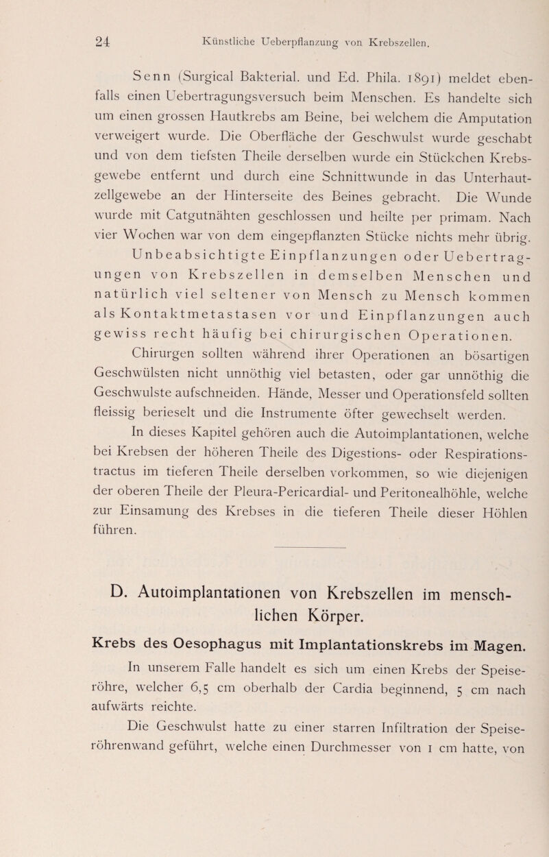 Senn (Surgical Bakterial. und Ed. Phila. 1891) meldet eben¬ falls einen Uebertragungsversuch beim Menschen. Es handelte sich um einen grossen Hautkrebs am Beine, bei welchem die Amputation verweigert wurde. Die Oberfläche der Geschwulst wurde geschabt und von dem tiefsten Theile derselben wurde ein Stückchen Krebs¬ gewebe entfernt und durch eine Schnittwunde in das Unterhaut¬ zellgewebe an der Hinterseite des Beines gebracht. Die Wunde wurde mit Catgutnähten geschlossen und heilte per primam. Nach vier Wochen war von dem eingepflanzten Stücke nichts mehr übrig. Unbeabsichtigte Einpflanzungen oder Uebertrag- ungen von Krebszellen in demselben Menschen und natürlich viel seltener von Mensch zu Mensch kommen als Kontaktmetastasen vor und Einpflanzungen auch gewiss recht häufig bei chirurgischen Operationen. Chirurgen sollten während ihrer Operationen an bösartigen Geschwülsten nicht unnöthig viel betasten, oder gar unnöthig die Geschwülste aufschneiden. Hände, Messer und Operationsfeld sollten fleissig berieselt und die Instrumente öfter gewechselt werden. In dieses Kapitel gehören auch die Autoimplantationen, welche bei Krebsen der höheren Theile des Digestions- oder Respirations- tractus im tieferen Theile derselben Vorkommen, so wie diejenigen der oberen 4 heile der Pleura-Pericardial- und Peritonealhöhle, welche zur Einsamung des Krebses in die tieferen Theile dieser Höhlen führen. D. Autoimplantationen von Krebszellen im mensch¬ lichen Körper. Krebs des Oesophagus mit Implantationskrebs im Magen. In unserem Falle handelt es sich um einen Krebs der Speise¬ röhre, welcher 6,5 cm oberhalb der Cardia beginnend, 5 cm nach aufwärts reichte. Die Geschwulst hatte zu einer starren Infiltration der Speise¬ röhrenwand geführt, welche einen Durchmesser von 1 cm hatte, von