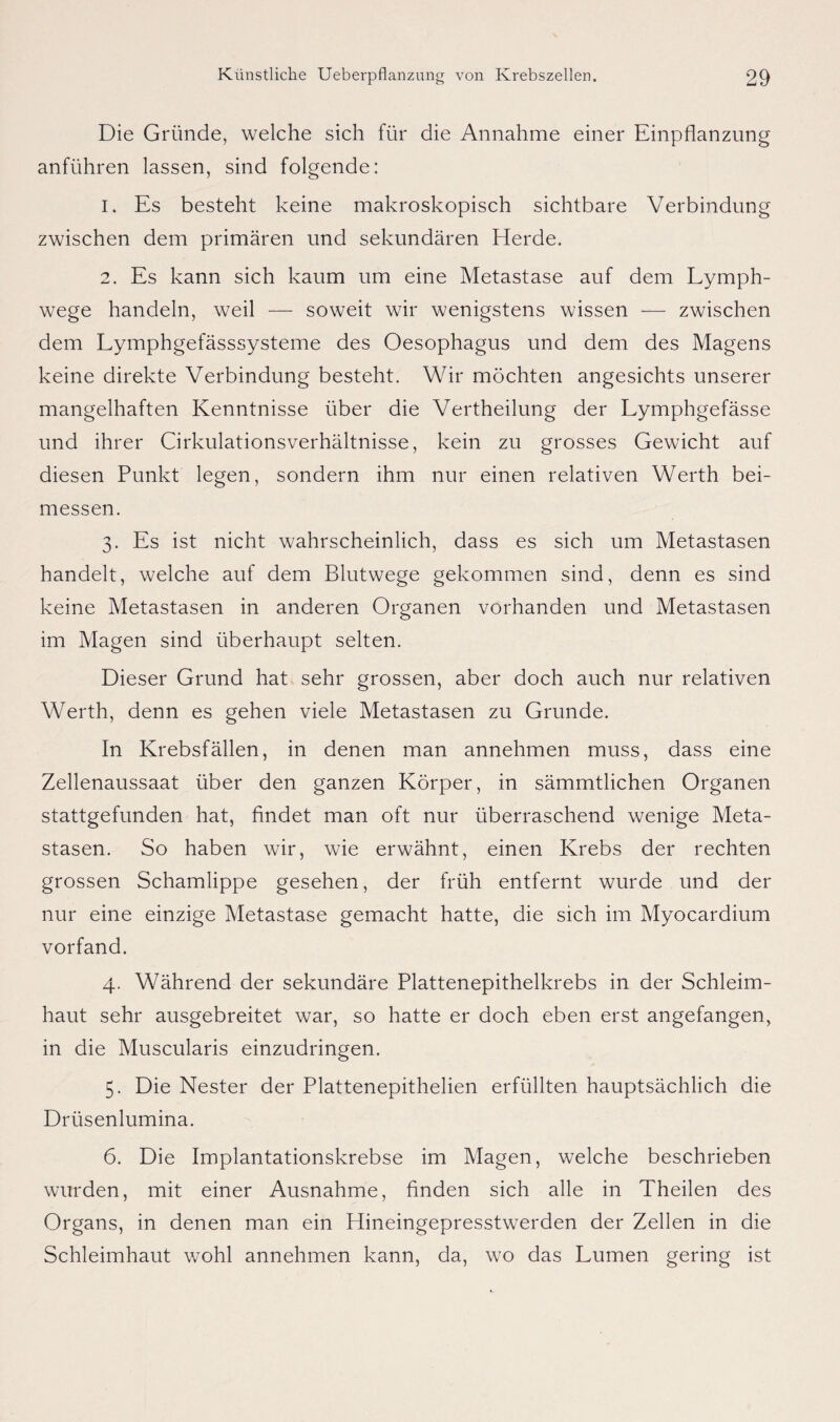 Die Gründe, welche sich für die Annahme einer Einpflanzung anführen lassen, sind folgende: 1. Es besteht keine makroskopisch sichtbare Verbindung zwischen dem primären und sekundären Eierde. 2. Es kann sich kaum um eine Metastase auf dem Lymph- wege handeln, weil — soweit wir wenigstens wissen — zwischen dem Lymphgefässsysteme des Oesophagus und dem des Magens keine direkte Verbindung besteht. Wir möchten angesichts unserer mangelhaften Kenntnisse über die Vertheilung der Lymphgefässe und ihrer Cirkulationsverhältnisse, kein zu grosses Gewicht auf diesen Punkt legen, sondern ihm nur einen relativen Werth bei¬ messen. 3. Es ist nicht wahrscheinlich, dass es sich um Metastasen handelt, welche auf dem Blutwege gekommen sind, denn es sind keine Metastasen in anderen Organen vorhanden und Metastasen im Magen sind überhaupt selten. Dieser Grund hat sehr grossen, aber doch auch nur relativen Werth, denn es gehen viele Metastasen zu Grunde. In Krebsfällen, in denen man annehmen muss, dass eine Zellenaussaat über den ganzen Körper, in sämmtlichen Organen stattgefunden hat, findet man oft nur überraschend wenige Meta¬ stasen. So haben wir, wie erwähnt, einen Krebs der rechten grossen Schamlippe gesehen, der früh entfernt wurde und der nur eine einzige Metastase gemacht hatte, die sich im Myocardium vorfand. 4. Während der sekundäre Plattenepithelkrebs in der Schleim¬ haut sehr ausgebreitet war, so hatte er doch eben erst angefangen, in die Muscularis einzudringen. 5. Die Nester der Plattenepithelien erfüllten hauptsächlich die Drüsenlumina. 6. Die Implantationskrebse im Magen, welche beschrieben wurden, mit einer Ausnahme, finden sich alle in Theilen des Organs, in denen man ein Elineingepresstwerden der Zellen in die Schleimhaut wohl annehmen kann, da, wo das Lumen gering ist