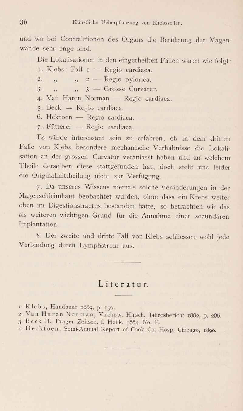 und wo bei Contraktionen des Organs die Berührung der Magen¬ wände sehr enge sind. Die Lokalisationen in den eingetheilten Fällen waren wie folgt: 1. Klebs: Fall i — Regio cardiaca. 2. ,, ,, 2 — Regio pylorica. 3- n ,, 3 — Grosse Curvatur. 4- Van Haren Norman — Regio cardiaca. 5. Beck — Regio cardiaca. 6. Hektoen — Regio cardiaca. 7. Fütterer —- Regio cardiaca. Es würde interessant sein zu erfahren, ob in dem dritten Falle von Klebs besondere mechanische Verhältnisse die Lokali¬ sation an der grossen Curvatur veranlasst haben und an welchem 1 heile derselben diese stattgefunden hat, doch steht uns leider die Originalmittheilung nicht zur Verfügung. 7. Da unseres Wissens niemals solche Veränderungen in der Magenschleimhaut beobachtet wurden, ohne dass ein Krebs weiter oben im Digestionstractus bestanden hatte, so betrachten wir das als weiteren wichtigen Grund für die Annahme einer secundären Implantation. 8. Der zweite und dritte Fall von Klebs schliessen wohl jede Verbindung durch Lymphstrom aus. Literatur. 1. Klebs, Handbuch 1869, p. 190. 2. Van Haren Norman, Virchow. Hirsch. Jahresbericht 1882, p. 286. 3. Beck H., Prager Zeitsch. f. Heilk. 1884. No. E. 4. Hecktoen, Semi-Annual Report of Cook Co. Hosp. Chicago, 1890.