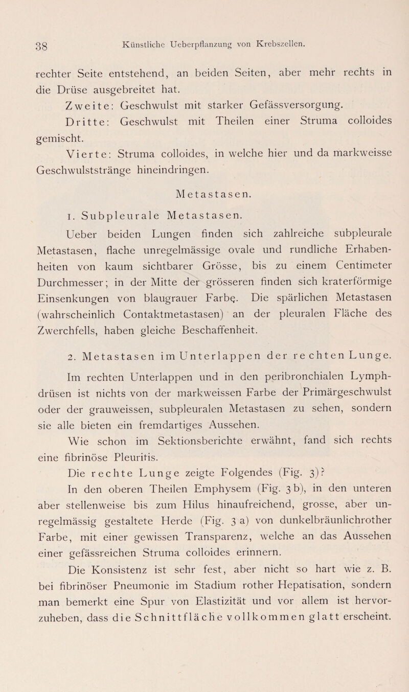 rechter Seite entstehend, an beiden Seiten, aber mehr rechts in die Drüse ausgebreitet hat. Zweite: Geschwulst mit starker Gefässversorgung. Dritte: Geschwulst mit Theilen einer Struma colloides gemischt. Vierte: Struma colloides, in welche hier und da markweisse Geschwulststränge hineindringen. Metastasen. 1. Subpleurale Metastasen. Ueber beiden Lungen finden sich zahlreiche subpleurale Metastasen, flache unregelmässige ovale und rundliche Erhaben¬ heiten von kaum sichtbarer Grösse, bis zu einem Centimeter Durchmesser; in der Mitte der grösseren finden sich kraterförmige Einsenkungen von blaugrauer Farbq. Die spärlichen Metastasen (wahrscheinlich Contaktmetastasen) an der pleuralen Fläche des Zwerchfells, haben gleiche Beschaffenheit. 2. Metastasen im Unterlappen der rechten Lunge. Im rechten Unterlappen und in den peribronchialen Lymph- drüsen ist nichts von der markweissen Farbe der Primärgeschwulst oder der grauweissen, subpleuralen Metastasen zu sehen, sondern sie alle bieten ein fremdartiges Aussehen. Wie schon im Sektionsberichte erwähnt, fand sich rechts eine fibrinöse Pleuritis. Die rechte Lunge zeigte Folgendes (Fig. 3)? In den oberen Theilen Emphysem (Fig. 3 b), in den unteren aber stellenweise bis zum Flilus hinaufreichend, grosse, aber un¬ regelmässig gestaltete Herde (Fig. 3 a) von dunkelbräunlichrother Farbe, mit einer gewissen Transparenz, welche an das Aussehen einer gefässreichen Struma colloides erinnern. Die Konsistenz ist sehr fest, aber nicht so hart wie z. B. bei fibrinöser Pneumonie im Stadium rother Hepatisation, sondern man bemerkt eine Spur von Elastizität und vor allem ist hervor¬ zuheben, dass dieSchnittfläche vollkommen glatt erscheint.