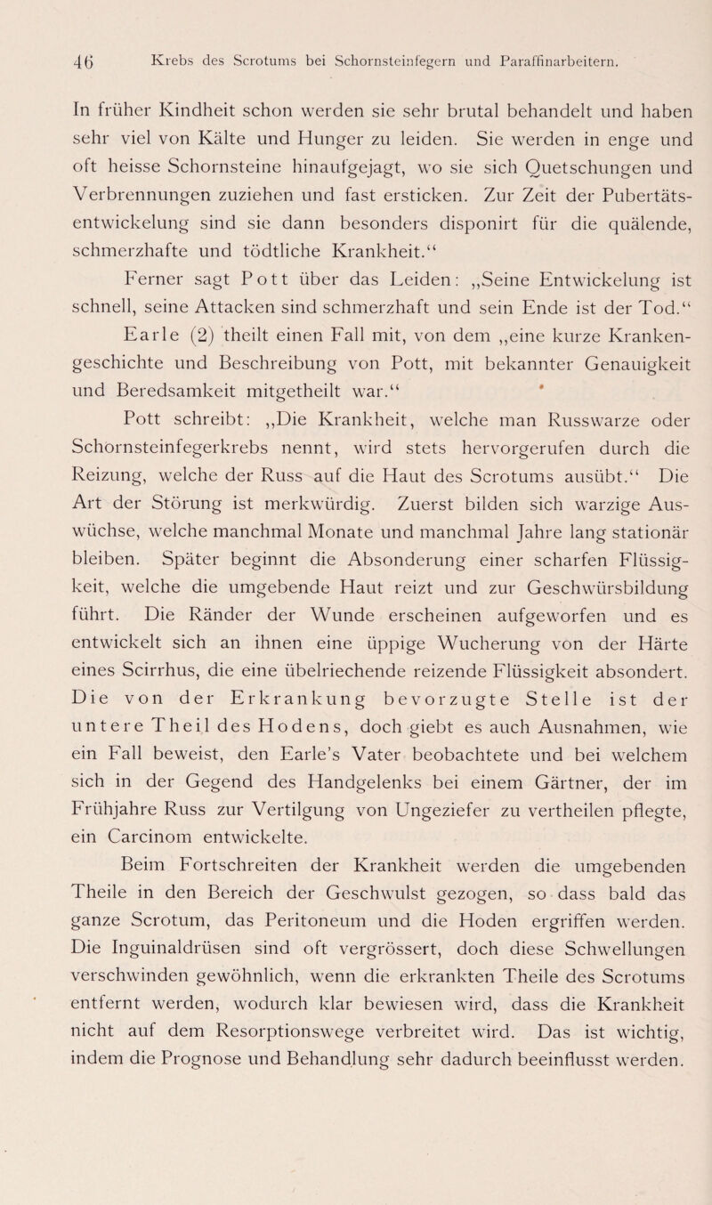 In früher Kindheit schon werden sie sehr brutal behandelt und haben sehr viel von Kälte und Hunger zu leiden. Sie werden in enge und oft heisse Schornsteine hinaufgejagt, wo sie sich Quetschungen und Verbrennungen zuziehen und fast ersticken. Zur Zeit der Pubertäts¬ entwickelung sind sie dann besonders disponirt für die quälende, schmerzhafte und tödtliche Krankheit.“ Ferner sagt Pott über das Leiden: „Seine Entwickelung ist schnell, seine Attacken sind schmerzhaft und sein Ende ist der Tod.“ Earle (2) theilt einen Fall mit, von dem „eine kurze Kranken¬ geschichte und Beschreibung von Pott, mit bekannter Genauigkeit und Beredsamkeit mitgetheilt war.“ Pott schreibt: „Die Krankheit, welche man Russwarze oder Schornsteinfegerkrebs nennt, wird stets hervorgerufen durch die Reizung, welche der Russ auf die Haut des Scrotums ausübt.“ Die Art der Störung ist merkwürdig. Zuerst bilden sich warzige Aus¬ wüchse, welche manchmal Monate und manchmal Jahre lang stationär bleiben. Später beginnt die Absonderung einer scharfen Flüssig¬ keit, welche die umgebende Haut reizt und zur Geschwürsbildung führt. Die Ränder der Wunde erscheinen aufgeworfen und es entwickelt sich an ihnen eine üppige Wucherung von der Härte eines Scirrhus, die eine übelriechende reizende Flüssigkeit absondert. Die von der Erkrankung bevorzugte Stelle ist der untere Theil des Hodens, doch giebt es auch Ausnahmen, wie ein Fall beweist, den Earle’s Vater beobachtete und bei welchem sich in der Gegend des Handgelenks bei einem Gärtner, der im Frühjahre Russ zur Vertilgung von Ungeziefer zu vertheilen pflegte, ein Carcinom entwickelte. Beim Fortschreiten der Krankheit werden die umgebenden Theile in den Bereich der Geschwulst gezogen, so dass bald das ganze Scrotum, das Peritoneum und die Hoden ergriffen werden. Die Inguinaldrüsen sind oft vergrössert, doch diese Schwellungen verschwinden gewöhnlich, wenn die erkrankten Theile des Scrotums entfernt werden, wodurch klar bewiesen wird, dass die Krankheit nicht auf dem Resorptionswege verbreitet wird. Das ist wichtig, indem die Prognose und Behandlung sehr dadurch beeinflusst werden.