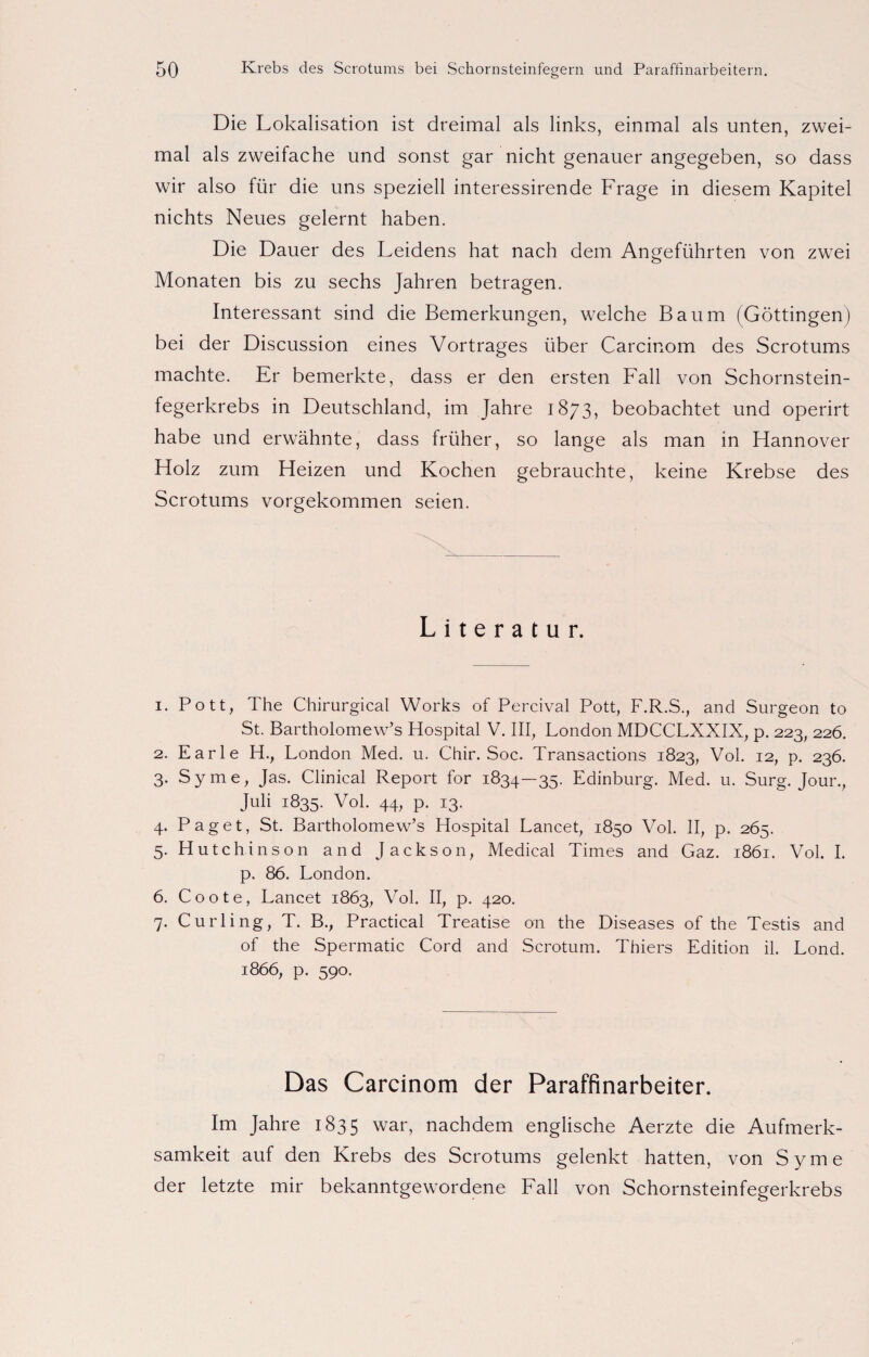 Die Lokalisation ist dreimal als links, einmal als unten, zwei¬ mal als zweifache und sonst gar nicht genauer angegeben, so dass wir also für die uns speziell interessirende Frage in diesem Kapitel nichts Neues gelernt haben. Die Dauer des Leidens hat nach dem Angeführten von zwei Monaten bis zu sechs Jahren betragen. Interessant sind die Bemerkungen, welche Baum (Göttingen) bei der Discussion eines Vortrages über Carcinom des Scrotums machte. Er bemerkte, dass er den ersten Fall von Schornstein¬ fegerkrebs in Deutschland, im Jahre 1873, beobachtet und operirt habe und erwähnte, dass früher, so lange als man in Hannover Holz zum Heizen und Kochen gebrauchte, keine Krebse des Scrotums vorgekommen seien. Literatur. 1. Pott, The Chirurgical Works of Percival Pott, F.R.S., and Surgeon to St. Bartholomew’s Hospital V. III, London MDCCLXXIX, p. 223, 226. 2. Earle H., London Med. u. Chir. Soc. Transactions 1823, Vol. 12, p. 236. 3. Sy me, Jas. Clinical Report for 1834—35. Edinburg. Med. u. Surg. Jour., Juli 1835. Vol. 44, p. 13. 4. Paget, St. Bartholomew’s Hospital Lancet, 1850 Vol. II, p. 265. 5. Hutchinson and Jackson, Medical Times and Gaz. 1861. Vol. I. p. 86. London. 6. C o o t e, Lancet 1863, Vol. II, p. 420. 7. Curling, T. B., Practical Treatise on the Diseases of the Testis and of the Spermatic Cord and Scrotum. Thiers Edition il. Lond. 1866, p. 590. Das Carcinom der Paraffinarbeiter. Im Jahre 1835 war, nachdem englische Aerzte die Aufmerk¬ samkeit auf den Krebs des Scrotums gelenkt hatten, von Syme der letzte mir bekanntgewordene Fall von Schornsteinfegerkrebs