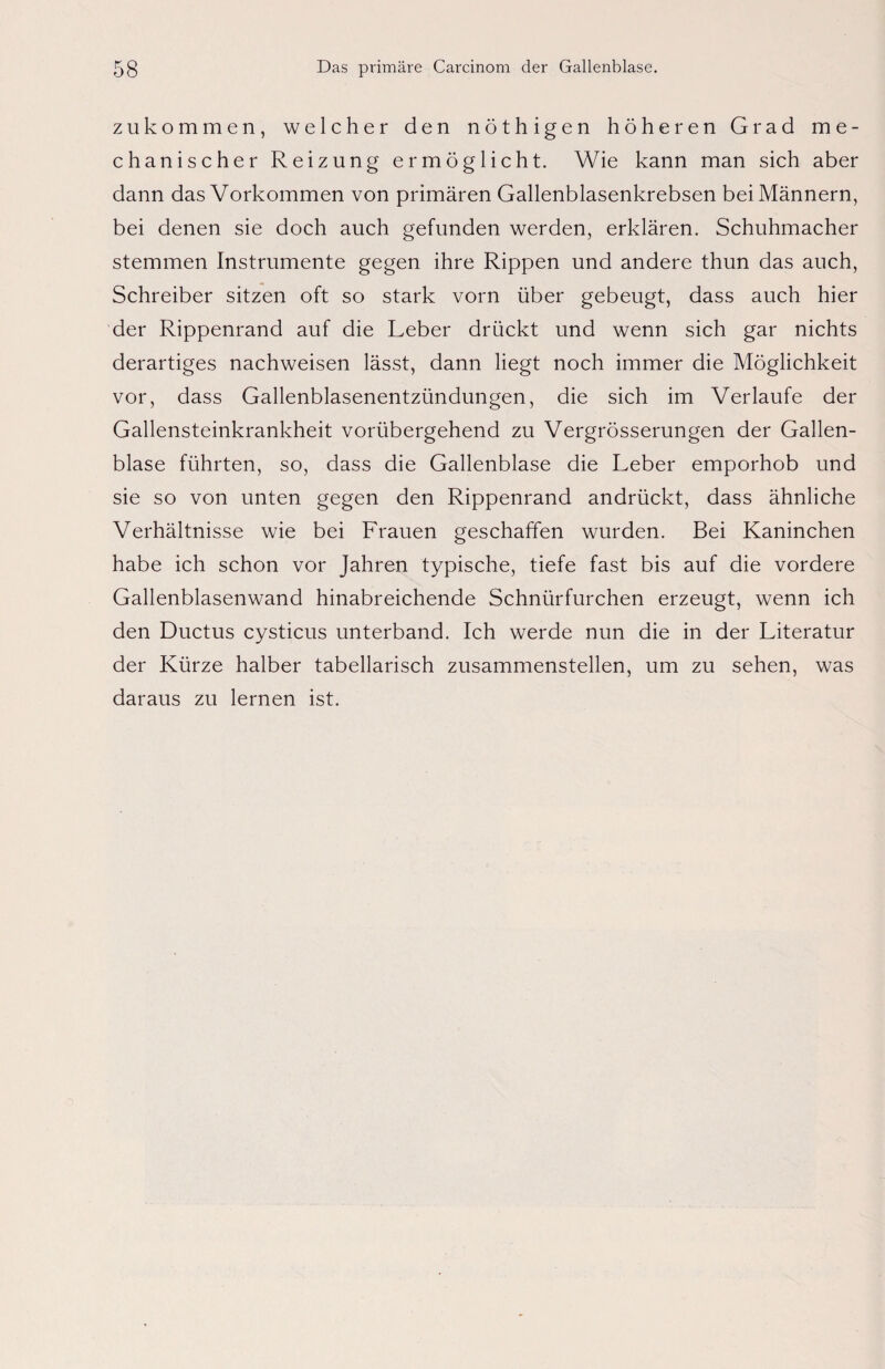 zu kommen, welcher den nöthigen höheren Grad me¬ chanischer Reizung ermöglicht. Wie kann man sich aber dann das Vorkommen von primären Gallenblasenkrebsen bei Männern, bei denen sie doch auch gefunden werden, erklären. Schuhmacher stemmen Instrumente gegen ihre Rippen und andere thun das auch, Schreiber sitzen oft so stark vorn über gebeugt, dass auch hier der Rippenrand auf die Leber drückt und wenn sich gar nichts derartiges nachweisen lässt, dann liegt noch immer die Möglichkeit vor, dass Gallenblasenentzündungen, die sich im Verlaufe der Gallensteinkrankheit vorübergehend zu Vergrösserungen der Gallen¬ blase führten, so, dass die Gallenblase die Leber emporhob und sie so von unten gegen den Rippenrand andrückt, dass ähnliche Verhältnisse wie bei Frauen geschaffen wurden. Bei Kaninchen habe ich schon vor Jahren typische, tiefe fast bis auf die vordere Gallenblasenwand hinabreichende Schnürfurchen erzeugt, wenn ich den Ductus cysticus unterband. Ich werde nun die in der Literatur der Kürze halber tabellarisch zusammenstellen, um zu sehen, was daraus zu lernen ist.