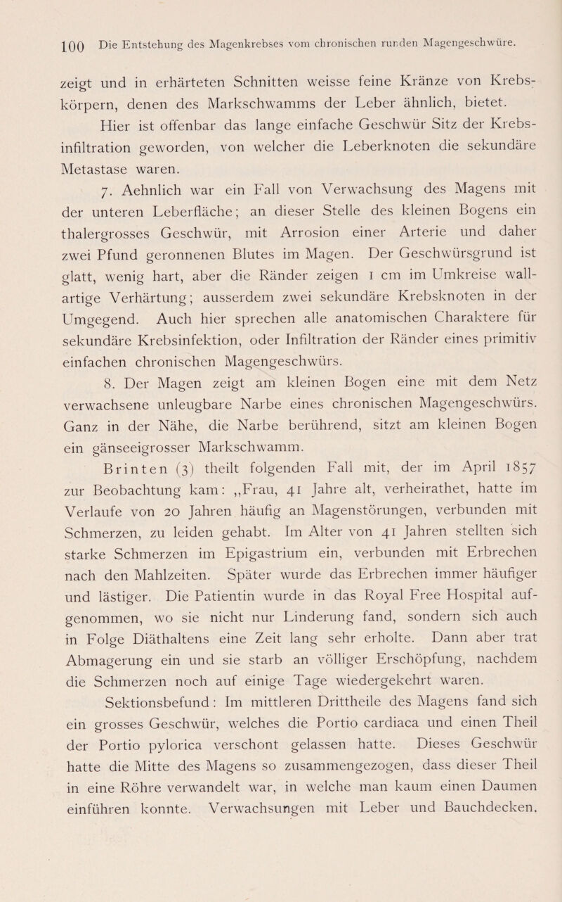 zeigt und in erhärteten Schnitten weisse feine Kränze von Krebs¬ körpern, denen des Markschwamms der Leber ähnlich, bietet. Hier ist offenbar das lange einfache Geschwür Sitz der Krebs¬ infiltration geworden, von welcher die Leberknoten die sekundäre Metastase waren. 7. Aehnlich war ein Fall von Verwachsung des Magens mit der unteren Leberfläche; an dieser Stelle des kleinen Bogens ein thalergrosses Geschwür, mit Arrosion einer Arterie und daher zwei Pfund geronnenen Blutes im Magen. Der Geschwürsgrund ist glatt, wenig hart, aber die Ränder zeigen I cm im Umkreise wall¬ artige Verhärtung; ausserdem zwei sekundäre Krebsknoten in der Umgegend. Auch hier sprechen alle anatomischen Charaktere für sekundäre Krebsinfektion, oder Infiltration der Ränder eines primitiv einfachen chronischen Magengeschwürs. 8. Der Magen zeigt am kleinen Bogen eine mit dem Netz verwachsene unleugbare Narbe eines chronischen Magengeschwürs. Ganz in der Nähe, die Narbe berührend, sitzt am kleinen Bogen ein gänseeigrosser Markschwamm. Br inten (3) t'heilt folgenden Fall mit, der im April 1857 zur Beobachtung kam: „Frau, 41 Jahre alt, verheirathet, hatte im Verlaufe von 20 Jahren häufig an Magenstörungen, verbunden mit Schmerzen, zu leiden gehabt. Im Alter von 41 Jahren stellten sich starke Schmerzen im Epigastrium ein, verbunden mit Erbrechen nach den Mahlzeiten. Später wurde das Erbrechen immer häufiger und lästiger. Die Patientin wurde in das Royal Free Hospital auf¬ genommen, wo sie nicht nur Linderung fand, sondern sich auch in Folge Diäthaltens eine Zeit lang sehr erholte. Dann aber trat Abmagerung ein und sie starb an völliger Erschöpfung, nachdem die Schmerzen noch auf einige Tage wiedergekehrt waren. Sektionsbefund: Im mittleren Drittheile des Magens fand sich ein grosses Geschwür, welches die Portio cardiaca und einen Theil der Portio pylorica verschont gelassen hatte. Dieses Geschwür hatte die Mitte des Magens so zusammengezogen, dass dieser Theil in eine Röhre verwandelt war, in welche man kaum einen Daumen einführen konnte. Verwachsungen mit Leber und Bauchdecken.