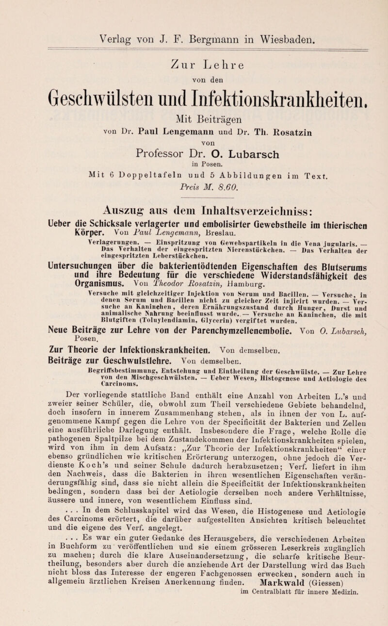 Zur L e h r e von den Mit Beiträgen von Dr. Paul Lengemann und Dr. Th. Rosatzin von Professor Dr. O. Lubarsch in Posen. Mit 6 Doppeltafeln und 5 Abbildungen im Text. Preis M. 8.60. Auszug aus dem Inhaltsverzeichnis: Ueber die Schicksale verlagerter und embolisirter Gewebstheile im thierischen Körper. Von Paul Lengemann, Breslau. Verlagerungen. — Einspritzung von Gewebspartikeln in die Vena jugularis. — Das Verhalten der eingespritzten Nierenstückchen. — Das Verhalten der eingespritzten Leberstiickehen. Untersuchungen über die bakterientödtenden Eigenschaften des Blutserums und ihre Bedeutung für die verschiedene Widerstandsfähigkeit des Organismus. Von Theodor Posatzin, Hamburg. Versuche mit gleichzeitiger Injektion von Serum und Bacillen. — Versuche, in denen Serum und Bacillen nicht zu gleicher Zeit injicirt wurden. — Ver¬ suche an Kaninchen, deren Ernährungszustand durch Hunger, Durst und animalische Nahrung beeinflusst wurde. — Versuche an Kaninchen, die mit Blutgiften (Toluylendiamin, Glycerin) vergiftet wurden. Neue Beiträge zur Lehre von der Parenchymzellenembolie. Von 0. Lubarsch, Posen. Zur Theorie der Infektionskrankheiten. Von demselben. Beiträge zur Geschwulstlehre. Von demselben. Begriffsbestimmung, Entstehung und Eintheilung der Geschwülste. — Zur Leine von den Mischgeschwülsten. — Ueber Wesen, Histogenese und Aetiologie des Carcinoms. Der vorliegende stattliche Band enthält eine Anzahl von Arbeiten L.’s und zweier seiner Schüler, die, obwohl zum Theil verschiedene Gebiete behandelnd, doch insofern in innerem Zusammenhang stehen, als in ihnen der von L. auf¬ genommene Kampf gegen die Lehre von der Specificität der Bakterien und Zellen eine ausführliche Darlegung enthält. Insbesondere die Frage, welche Rolle die pathogenen Spaltpilze hei dem Zustandekommen der Infektionskrankheiten spielen, wird von ihm in dem Aufsatz: „Zur Theorie der Infektionskrankheiten“ einer ebenso gründlichen wie kritischen Erörterung unterzogen, ohne jedoch die Ver¬ dienste Koch’s und seiner Schule dadurch herabzusetzen; Verf. liefert in ihm den Nachweis, dass die Bakterien in ihren wesentlichen Eigenschaften verän¬ derungsfähig sind, dass sie nicht allein die Specificität der Infektionskrankheiten bedingen, sondern dass bei der Aetiologie derselben noch andere Verhältnisse, äussere und innere, von wesentlichem Einfluss sind. ... In dem Schlusskapitel wird das Wesen, die Histogenese und Aetiologie des Carcinoms erörtert, die darüber aufgestellten Ansichten kritisch beleuchtet und die eigene des Verf. angelegt. ... Es war ein guter Gedanke des Herausgebers, die verschiedenen Arbeiten in Buchform zu veröffentlichen und sie einem grösseren Leserkreis zugänglich zu machen; durch die klare Auseinandersetzung, die scharfe kritische Beur- theilung, besonders aber durch die anziehende Art der Darstellung wird das Buch nicht bloss das Interesse der engeren Fachgenossen erwecken, sondern auch in allgemein ärztlichen Kreisen Anerkennung finden. Markwald (Giessen) im Centralblatt für innere Medizin.