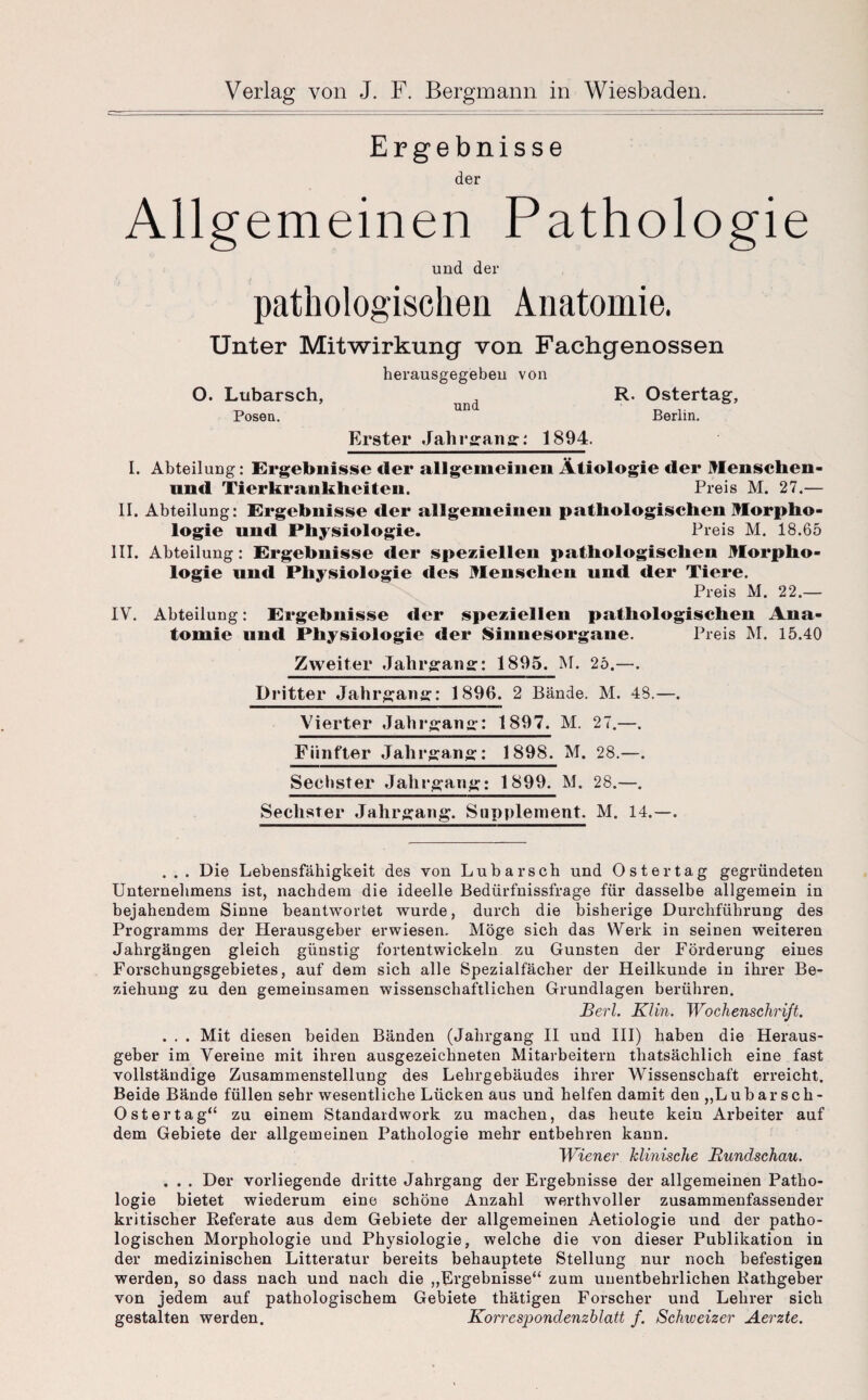 Ergebnisse der Allgemeinen Pathologie und der pathologischen Anatomie. Unter Mitwirkung von Fachgenossen herausgegeben von O. Ltibarsch, , R. Ostertag, Posen. Berlin. Erster Jahrgang: 1894. I. Abteilung: Ergebnisse der allgemeinen Ätiologie der Menschen- und Tierkraukheiteu. Preis M. 27.— II. Abteilung: Ergebnisse der allgemeinen pathologischen Morpho¬ logie und Physiologie. Preis M. 18.65 III. Abteilung: Ergebnisse der speziellen pathologischen Morpho¬ logie und Physiologie des Menschen und der Tiere. Preis M. 22.— IV. Abteilung: Ergebnisse der speziellen pathologischen Ana¬ tomie und Physiologie der Sinnesorgane. Preis M. 15.40 Zweiter Jahrgang:: 1895. M. 25.—. Dritter Jahrgang: 1896. 2 Bände. M. 48.—. Vierter Jahrgang: 1897. M. 27.—. Fünfter Jahrgang: 1898. M. 28.—. Sechster Jahrgang: 1899. M. 28.—. Sechster Jahrgang. Supplement. M. 14.—. ... Die Lebensfähigkeit des von Lubarsch und Oster tag gegründeten Unternehmens ist, nachdem die ideelle Bedürfnissfrage für dasselbe allgemein in bejahendem Sinne beantwortet wurde, durch die bisherige Durchführung des Programms der Herausgeber erwiesen. Möge sich das Werk in seinen weiteren Jahrgängen gleich günstig fortentwickeln zu Gunsten der Förderung eines Forschungsgebietes, auf dem sich alle Spezialfächer der Heilkunde in ihrer Be¬ ziehung zu den gemeinsamen wissenschaftlichen Grundlagen berühren. Berl. Klin. Wochenschrift. . . . Mit diesen beiden Bänden (Jahrgang II und III) haben die Heraus¬ geber im Vereine mit ihren ausgezeichneten Mitarbeitern thatsächlich eine fast vollständige Zusammenstellung des Lehrgebäudes ihrer Wissenschaft erreicht. Beide Bände füllen sehr wesentliche Lücken aus und helfen damit den „Lubarsch- O st er tag“ zu einem Standardwerk zu machen, das heute kein Arbeiter auf dem Gebiete der allgemeinen Pathologie mehr entbehren kann. Wiener klinische Rundschau. . . . Der vorliegende dritte Jahrgang der Ergebnisse der allgemeinen Patho¬ logie bietet wiederum eine schöne Anzahl werthvoller zusammenfassender kritischer Referate aus dem Gebiete der allgemeinen Aetiologie und der patho¬ logischen Morphologie und Physiologie, welche die von dieser Publikation in der medizinischen Litteratur bereits behauptete Stellung nur noch befestigen werden, so dass nach und nach die „Ergebnisse“ zum unentbehrlichen Rathgeber von jedem auf pathologischem Gebiete thätigen Forscher und Lehrer sich gestalten werden. Korrespondenzblatt f. Schweizer Aerzte.