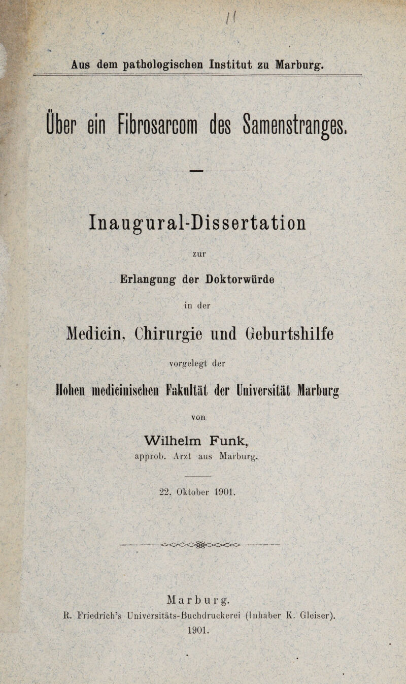 ■ .v- /' '•; j'\: Aus dem pathologischen Institut zu Marburg. Über ein Fibrosarcom des Samenstranges, Inaugural-Dissertation zur Erlangung der Doktorwürde in der . ■-\ S ^^ ^ ' ; ■ / • Medicin, Chirurgie und Geburtshilfe vorgelegt der Hohen medieinisclten Fakultät der Universität Marburg von 'r'C, ■' \ $$• -1 ' - V1 ‘ ■  ' ~r'\; > s; Wilhelm Funk, approb. Arzt aus Marburg. 22. Oktober 1901. Marburg. R. Friedrich’» Universitäts-Buchdruckerei (Inhaber K. Gleiser). 1901.