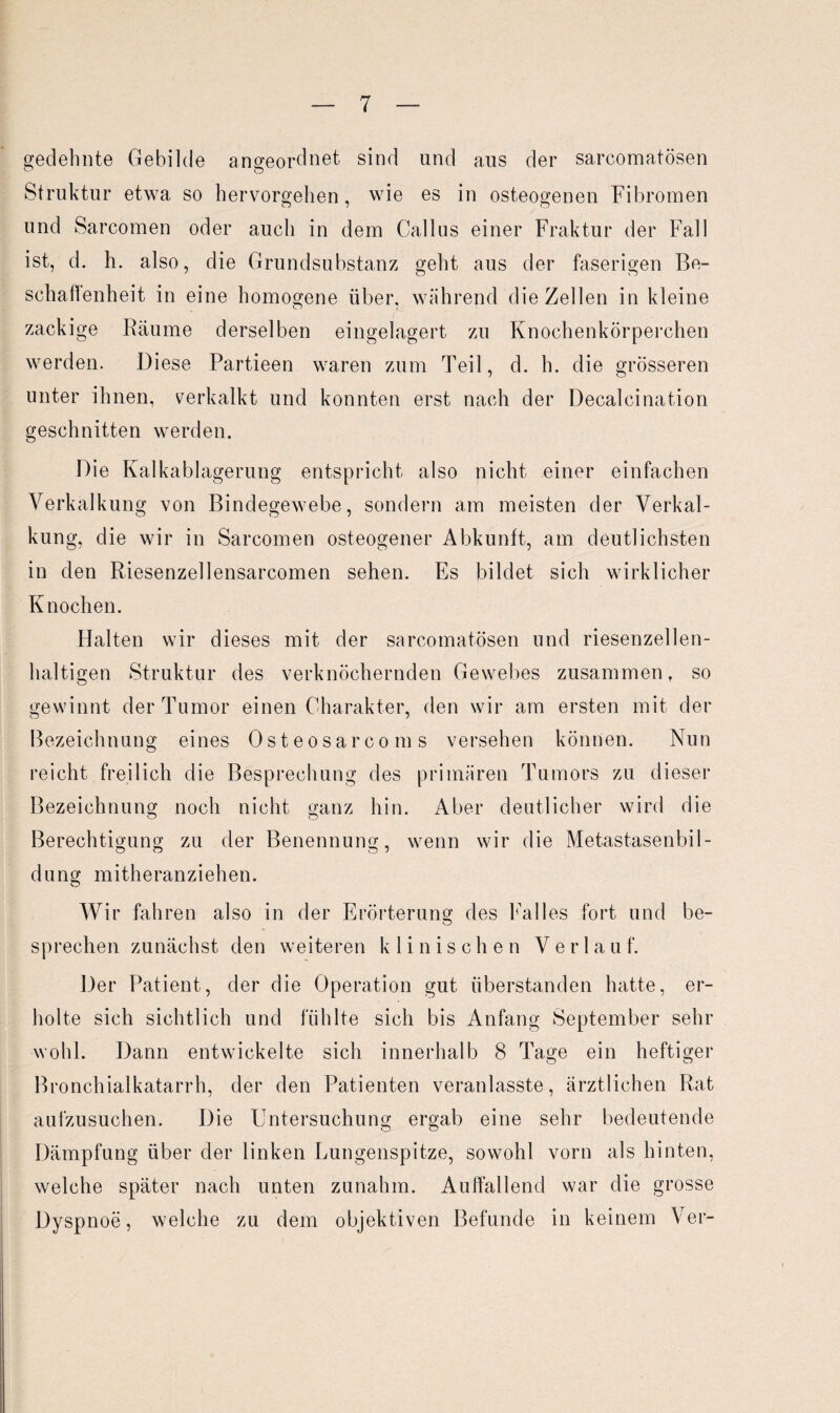 gedehnte Gebilde angeordnet sind und aus der sarcomatösen Struktur etwa so hervorgehen, wie es in osteogenen Fibromen und Sarcomen oder auch in dem Gallus einer Fraktur der Fall ist, d. h. also, die Grundsubstanz geht aus der faserigen Be¬ schaffenheit in eine homogene über, während die Zellen in kleine zackige Räume derselben eingelagert zu Knochenkörperchen werden. Diese Partieen waren zum Teil, d. h. die grösseren unter ihnen, verkalkt und konnten erst nach der Decalcination geschnitten werden. Die Kalkablagerung entspricht also nicht einer einfachen Verkalkung von Bindegewebe, sondern am meisten der Verkal¬ kung, die wir in Sarcomen osteogener Abkunft, am deutlichsten in den Riesenzellensarcomen sehen. Es bildet sich wirklicher Knochen. Halten wir dieses mit der sarcomatösen und riesenzellen¬ haltigen Struktur des verknöchernden Gewebes zusammen, so gewinnt der Tumor einen Charakter, den wir am ersten mit der Bezeichnung eines Osteosarco ms versehen können. Nun reicht freilich die Besprechung des primären Tumors zu dieser Bezeichnung noch nicht ganz hin. Aber deutlicher wird die o o Berechtigung zu der Benennung, wenn wir die Metastasenbil¬ dung mitheranziehen. Wir fahren also in der Erörterung des Falles fort und be¬ sprechen zunächst den weiteren klinischen Verlauf. Der Patient, der die Operation gut überstanden hatte, er¬ holte sich sichtlich und fühlte sich bis Anfang September sehr wohl. Dann entwickelte sich innerhalb 8 Tage ein heftiger Bronchialkatarrh, der den Patienten veranlasste, ärztlichen Rat aufzusuchen. Die Untersuchung ergab eine sehr bedeutende Dämpfung über der linken Lungenspitze, sowohl vorn als hinten, welche später nach unten zunahm. Auffallend war die grosse Dyspnoe, welche zu dem objektiven Befunde in keinem Ver-