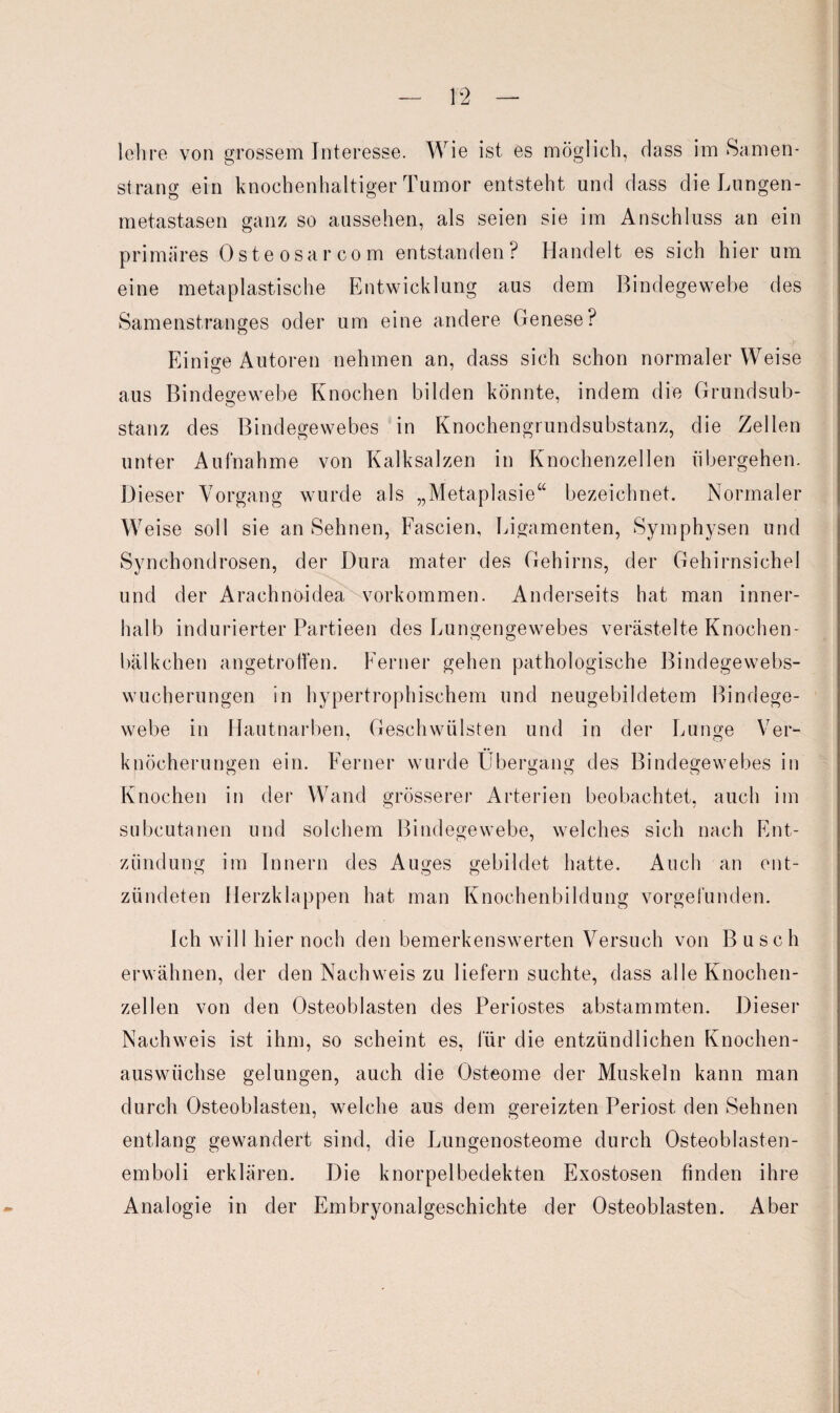 lehre von grossem Interesse. Wie ist es möglich, dass im Samen¬ strang ein knochenhaltiger Tumor entsteht und dass die Lungen¬ metastasen ganz so aussehen, als seien sie im Anschluss an ein primäres Osteosarcom entstanden? Handelt es sich hier um eine metaplastische Entwicklung aus dem Bindegewebe des Samenstranges oder um eine andere Genese? Einige Autoren nehmen an, dass sich schon normaler Weise aus Bindegewebe Knochen bilden könnte, indem die Grundsub¬ stanz des Bindegewebes in Knochengrundsubstanz, die Zellen unter Aufnahme von Kalksalzen in Knochenzellen ubergehen. Dieser Vorgang wurde als „Metaplasie“ bezeichnet. Normaler Weise soll sie an Sehnen, Fascien, Ligamenten, Symphysen und Synchondrosen, der Dura mater des Gehirns, der Gehirnsichel und der Arachnöidea Vorkommen. Anderseits hat man inner¬ halb indurierter Partieen des Lungengewebes verästelte Knochen- bälkchen angetroffen. Ferner gehen pathologische Bindegewebs¬ wucherungen in hypertrophischem und neugebildetem Bindege¬ webe in Hautnarben, Geschwülsten und in der Lunge Ver¬ knöcherungen ein. Ferner wurde Übergang des Bindegewebes in Knochen in der Wand grösserer Arterien beobachtet, auch im subcutanen und solchem Bindegewebe, welches sich nach Ent¬ zündung im Innern des Auges gebildet hatte. Auch an ent¬ zündeten Herzklappen hat man Knochenbildung vorgefunden. Ich will hier noch den bemerkenswerten Versuch von Busch erwähnen, der den Nachweis zu liefern suchte, dass alle Knochen¬ zellen von den Osteoblasten des Periostes abstammten. Dieser Nachweis ist ihm, so scheint es, für die entzündlichen Knochen¬ auswüchse gelungen, auch die Osteome der Muskeln kann man durch Osteoblasten, welche aus dem gereizten Periost den Sehnen entlang gewandert sind, die Lungenosteome durch Osteoblasten¬ emboli erklären. Die knorpelbedekten Exostosen finden ihre Analogie in der Embryonalgeschichte der Osteoblasten. Aber