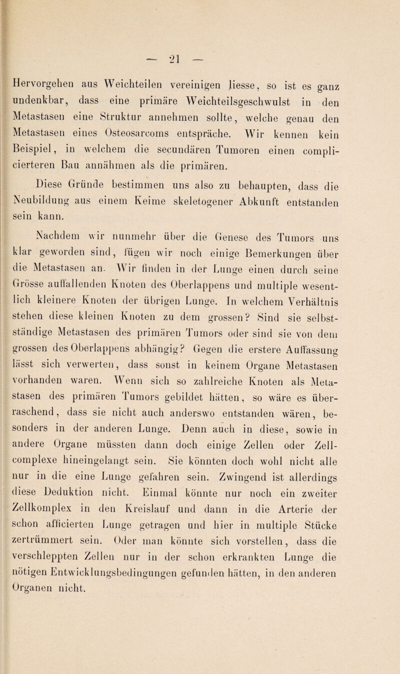 Hervorgehen aus Weichteilen vereinigen Hesse, so ist es ganz undenkbar, dass eine primäre Weichteilsgeschwulst in den Metastasen eine Struktur annehmen sollte, welche genau den Metastasen eines Osteosarcoms entspräche. Wir kennen kein Beispiel, in welchem die secundären Tumoren einen compli- cierteren Bau annähmen als die primären. Diese Gründe bestimmen uns also zu behaupten, dass die Neubildung aus einem Keime skeletogener Abkunft entstanden sein kann. Nachdem wir nunmehr über die Genese des Tumors uns klar geworden sind, lügen wir noch einige Bemerkungen über die Metastasen an. Wir finden in der Lunge einen durch seine Grösse auffallenden Knoten des Oberlappens und multiple wesent¬ lich kleinere Knoten der übrigen Lunge. In welchem Verhältnis stehen diese kleinen Knoten zu dem grossen? Sind sie selbst¬ ständige Metastasen des primären Tumors oder sind sie von dem grossen des Oberlappens abhängig? Gegen die erstere Auffassung lässt sich verwerten, dass sonst in keinem Organe Metastasen vorhanden waren. Wenn sich so zahlreiche Knoten als Meta¬ stasen des primären Tumors gebildet hätten, so wäre es über¬ raschend , dass sie nicht auch anderswo entstanden wären, be¬ sonders in der anderen Lunge. Denn auch in diese, sowie in andere Organe müssten dann doch einige Zellen oder Zell- complexe hineingelangt sein. Sie könnten doch wohl nicht alle nur in die eine Lunge gefahren sein. Zwingend ist allerdings diese Deduktion nicht. Einmal könnte nur noch ein zweiter Zellkomplex in den Kreislauf und dann in die Arterie der schon afficierten Lunge getragen und hier in multiple Stücke zertrümmert sein. Oder man könnte sich vorstellen, dass die verschleppten Zellen nur in der schon erkrankten Lunge die nötigen Entwicklungsbedingungen gefunden hätten, in den anderen Organen nicht.