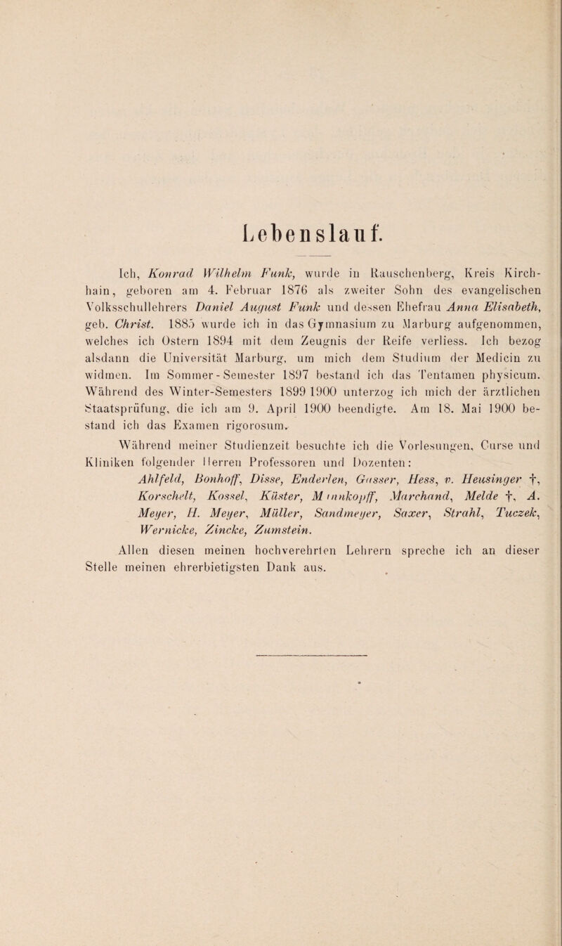 Lebenslauf. Ich, Konrad Wilhelm Funk, wurde in Rauschenberg, Kreis Kirch- hain, geboren am 4. Februar 1876 als zweiter Sohn des evangelischen Volksschullehrers Daniel August Funk und dessen Ehefrau Anna Elisabeth, geb. Christ. 1885 wurde ich in das Gymnasium zu Marburg aufgenommen, welches ich Ostern 1894 mit dem Zeugnis der Reife verliess. Ich bezog alsdann die Universität Marburg, um mich dem Studium der Medicin zu widmen. Im Sommer - Semester 1897 bestand ich das Tentamen physicum. Während des Winter-Semesters 1899 1900 unterzog ich mich der ärztlichen Staatsprüfung, die ich am 9, April 1900 beendigte. Am 18. Mai 1900 be¬ stand ich das Examen rigorosum. Während meiner Studienzeit besuchte ich die Vorlesungen, Curse und Kliniken folgender Herren Professoren und Dozenten: Ahlfeld, Bonhoff, Disse, Enderlen, Gasser, Hess, v. Heusinger f, Korschelt, Kassel, Küster, M mnkopff, Marchand, Melde f, A. Meyer, II. Meyer, Müller, Sandmeyer, Saxer, Strahl, Tuczek, Wernicke, Zincke, Zumstein. Allen diesen meinen hochverehrten Lehrern spreche ich an dieser Stelle meinen ehrerbietigsten Dank aus.