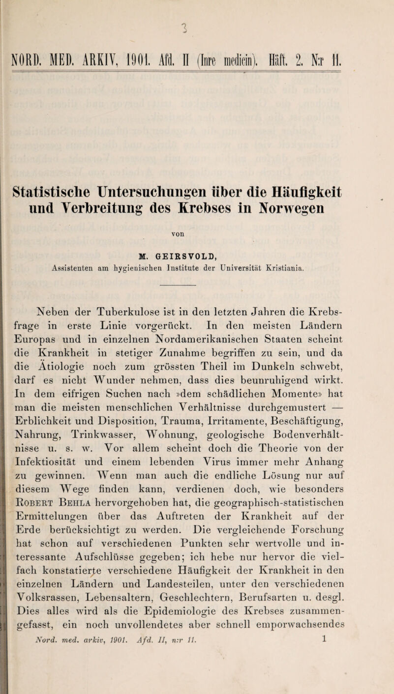 3 NORD. MED. ARKIV, 1901. Afd. 11 (Inre medicin). Haft. 2. N:r II. Statistische Untersuchungen über die Häufigkeit und Verbreitung des Krebses in Norwegen von M. GEIRSVOLD, Assistenten am hygienischen Institute der Universität Kristiania. Neben der Tuberkulose ist in den letzten Jahren die Krebs¬ frage in erste Linie vorgerückt. In den meisten Ländern Europas und in einzelnen Nordamerikanischen Staaten scheint die Krankheit in stetiger Zunahme begriffen zu sein, und da die Ätiologie noch zum grössten Theil im Dunkeln schwebt, darf es nicht Wunder nehmen, dass dies beunruhigend wirkt. In dem eifrigen Suchen nach »dem schädlichen Momente» hat man die meisten menschlichen Verhältnisse durchgemustert — Erblichkeit und Disposition, Trauma, Irritamente, Beschäftigung, Nahrung, Trinkwasser, Wohnung, geologische Bodenverhält¬ nisse u. s. w. Vor allem scheint doch die Theorie von der Infektiosität und einem lebenden Virus immer mehr Anhang zu gewinnen. Wenn man auch die endliche Lösung nur auf diesem Wege finden kann, verdienen doch, wie besonders Robert Behla hervorgehoben hat, die geographisch-statistischen Ermittelungen über das Auftreten der Krankheit auf der Erde berücksichtigt zu werden. Die vergleichende Forschung hat schon auf verschiedenen Punkten sehr wertvolle und in¬ teressante Aufschlüsse gegeben; ich hebe nur hervor die viel¬ fach konstatierte verschiedene Häufigkeit der Krankheit in den einzelnen Ländern und Landesteilen, unter den verschiedenen Volksrassen, Lebensaltern, Geschlechtern, Berufsarten u. desgl. Dies alles wird als die Epidemiologie des Krebses zusammen¬ gefasst, ein noch unvollendetes aber schnell emporwachsendes