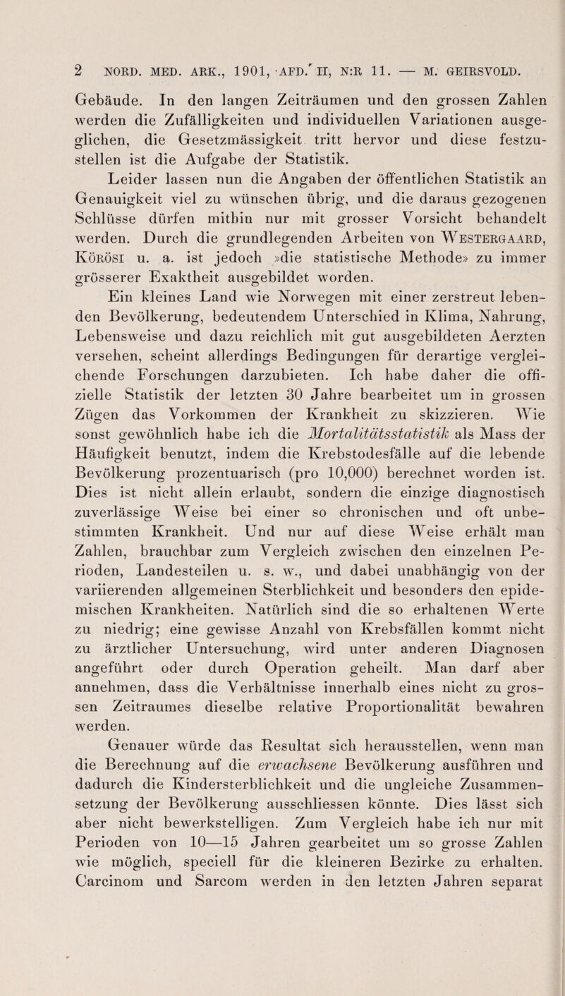 Gebäude. In den langen Zeiträumen und den grossen Zahlen werden die Zufälligkeiten und individuellen Variationen ausge¬ glichen, die Gesetzmässigkeit tritt hervor und diese festzu- o 7 O stellen ist die Aufgabe der Statistik. Leider lassen nun die Angaben der öffentlichen Statistik an Genauigkeit viel zu wünschen übrig, und die daraus gezogenen Schlüsse dürfen mithin nur mit grosser Vorsicht behandelt werden. Durch die grundlegenden Arbeiten von Westergaard, Körösi u. a. ist jedoch »die statistische Methode» zu immer grösserer Exaktheit ausgebildet worden. Ein kleines Land wie Norwegen mit einer zerstreut leben¬ den Bevölkerung, bedeutendem Unterschied in Klima, Nahrung, Lebensweise und dazu reichlich mit gut ausgebildeten Aerzten O o versehen, scheint allerdings Bedingungen für derartige verglei- 7 o cj O O Ö chende Forschungen darzubieten. Ich habe daher die offi¬ zielle Statistik der letzten 30 Jahre bearbeitet um in grossen Zügen das Vorkommen der Krankheit zu skizzieren. Wie sonst gewöhnlich habe ich die Mortalitätsstatistik als Mass der Häufigkeit benutzt, indem die Krebstodesfälle auf die lebende Bevölkerung prozentuarisch (pro 10,000) berechnet worden ist. Dies ist nicht allein erlaubt, sondern die einzige diagnostisch zuverlässige Weise bei einer so chronischen und oft unbe¬ stimmten Krankheit. Und nur auf diese Weise erhält man Zahlen, brauchbar zum Vergleich zwischen den einzelnen Pe¬ rioden, Landesteilen u. s. w., und dabei unabhängig von der variierenden allgemeinen Sterblichkeit und besonders den epide¬ mischen Krankheiten. Natürlich sind die so erhaltenen Werte zu niedrig; eine gewisse Anzahl von Krebsfällen kommt nicht zu ärztlicher Untersuchung, wird unter anderen Diagnosen angeführt oder durch Operation geheilt. Man darf aber annehmen, dass die Verhältnisse innerhalb eines nicht zu gros¬ sen Zeitraumes dieselbe relative Proportionalität bewahren werden. Genauer würde das Resultat sich heraussteilen, wenn man die Berechnung auf die erwachsene Bevölkerung ausführen und dadurch die Kindersterblichkeit und die ungleiche Zusammen¬ setzung der Bevölkerung ausschliessen könnte. Dies lässt sich aber nicht bewerkstelligen. Zum Vergleich habe ich nur mit Perioden von 10—15 Jahren gearbeitet um so grosse Zahlen wie möglich, speciell für die kleineren Bezirke zu erhalten. Carcinom und Sarcom werden in den letzten Jahren separat