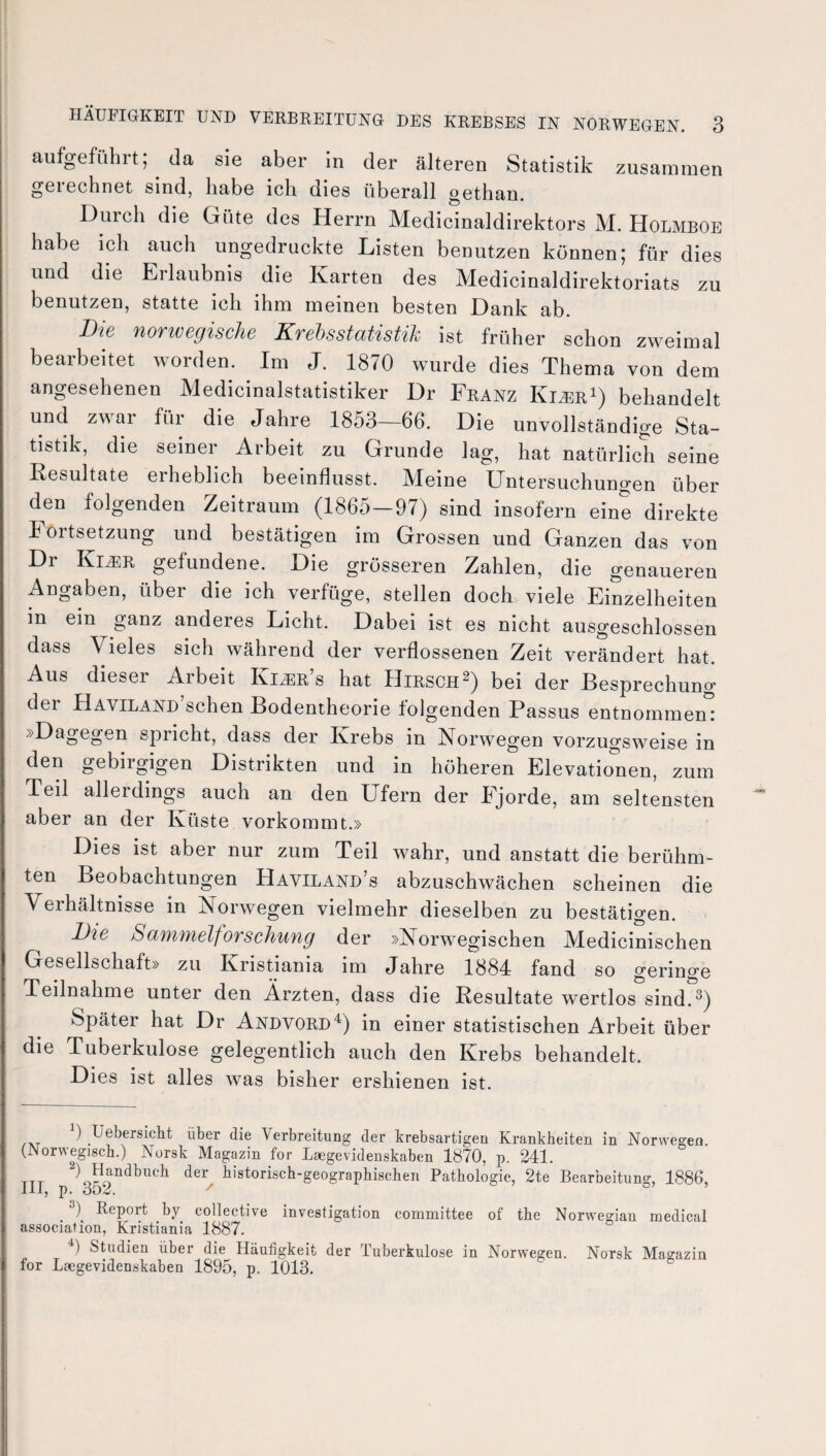 aufgeführt; da sie aber in der älteren Statistik zusammen geiechnet sind, habe ich dies überall gethan. Duich die Cxi11e des Herrn Medicinaldirektors M. Holmboe habe ich auch ungedruckte Listen benutzen können; für dies und die Erlaubnis die Karten des Medicinaldirektoriats zu benutzen, statte ich ihm meinen besten Hank ab. Die norwegische Krehsstatistih ist früher schon zweimal bearbeitet worden. Im J. 1870 wurde dies Thema von dem angesehenen Medicinalstatistiker Dr Franz Kizer1) behandelt und zwar für die Jahre 1853—66. Die unvollständige Sta¬ tistik, die seiner Arbeit zu Grunde lag, hat natürlich seine Resultate erheblich beeinflusst. Meine Untersuchungen über den folgenden Zeitraum (1865—97) sind insofern eine direkte Fortsetzung und bestätigen im Grossen und Ganzen das von Dr Kimr gefundene. Die grösseren Zahlen, die genaueren Angaben, über die ich verfüge, stellen doch viele Einzelheiten in ein ganz anderes Licht. Dabei ist es nicht ausgeschlossen dass Vieles sich während der verflossenen Zeit verändert hat. Aus dieser Arbeit Kijer’s hat Hirsch2) bei der Besprechung der HAViLAND’schen Bodentheorie folgenden Passus entnommen: »Dagegen spricht, dass der Krebs in Norwegen vorzugsweise in den gebirgigen Distrikten und in höheren Elevationen, zum Teil allerdings auch an den Ufern der Fjorde, am seltensten aber an der Küste vorkommt.» Dies ist aber nur zum Teil wahr, und anstatt die berühm¬ ten Beobachtungen Haviland’s abzuschwächen scheinen die Verhältnisse in Norwegen vielmehr dieselben zu bestätigen. Die Sammelforschung der »Norwegischen Medicinischen Gesellschaft» zu Kristiania im Jahre 1884 fand so geringe Teilnahme unter den Ärzten, dass die Resultate wertlos sind.3) Später hat Dr Andvord4) in einer statistischen Arbeit über die Tuberkulose gelegentlich auch den Krebs behandelt. Dies ist alles was bisher ershienen ist. :) Uebersicht über die Verbreitung der krebsartigen Krankheiten in Norwegen (Norwegisch.) Norsk Magazin for Laegevidenskaben 1870, p. 241. ttt 2)J^ndbuc]l der historisch-geographischen Pathologie, 2te Bearbeitung, 1886, III, p. 852. ' 0,5 . 3( Report by collective investigation committee of the Norwegian medical association, Kristiania 1887. 4) Studien über die Häufigkeit der Tuberkulose in Norwegen. Norsk Magazin for Laegevidenskaben 1895, p. 1013.