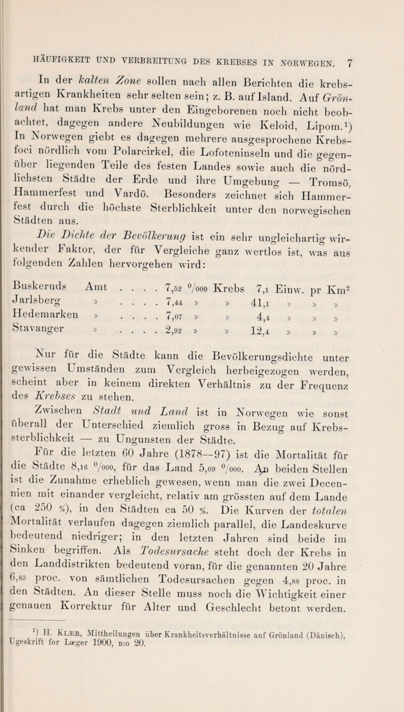 In der halten Zone sollen nach allen Berichten die krebs¬ artigen Krankheiten sehr selten sein; z. B. auf Island. Auf Grön¬ land hat man Krebs unter den Eingeborenen noch nicht beob¬ achtet, dagegen andere Neubildungen wie Keloid, Lipom.1) In Norwegen giebt es dagegen mehrere ausgesprochene Krebs- foci nördlich vom Polarcirkel, die Lofoteninseln und die gegen¬ über liegenden Teile des festen Landes sowie auch die nörd¬ lichsten Städte der Erde und ihre Umgebung — Tromsö, Hammerfest und Vardö. Besonders zeichnet sich Hainmer- fest dui ch die höchste Sterblichkeit unter den norwegischen Städten aus. Die Dichte der Bevölkerung ist ein sehr ungleichartig wir¬ kender Faktor, der für Vergleiche ganz wertlos ist, was aus folgenden Zahlen hervorgehen wird: Buskeruds Amt . . . . 7,52 °/ooo Krebs 7,i Einw. pr Km Jarlsbeni » .... 7,44 » » 41,i » X » » Hedemarken » . . . . 7,07 » » 4,4 » » » Stavanger » .2,92 » » 12,4 » » Nur für die Städte kann die Bevölkerungsdichte unter gewissen Umständen zum Vergleich herbeigezos^en werden, scheint aber in keinem direkten Verhältnis zu der Frequenz des Kreises zu stehen. Zwischen Stadt und Land ist in Norwegen wie sonst überall der Unterschied ziemlich gross in Bezug auf Krebs¬ sterblichkeit — zu Ungunsten der Städte. Für die letzten 60 Jahre (1878—97) ist die Mortalität für die Städte 8,16 °/ooo, für das Land 5,09 °/ooo. Ag\ beiden Stellen ist die Zunahme erheblich gewesen, wenn man die zwei Decen- nien mit einander vergleicht, relativ am grössten auf dem Lande (ca 250 %), in den Städten ca 50 %. Die Kurven der totalen Moitalität verlaufen dagegen ziemlich parallel, die Landeskurve bedeutend niedriger; in den letzten Jahren sind beide im Sinken begriffen. Als Todesursache steht doch der Krebs in den Landdistrikten bedeutend voran, für die genannten 20 Jahre 6,80 proc. von sämtlichen Todesursachen gegen 4,88 proc. in den Städten. An dieser Stelle muss noch die ÄVichtigkeit einer genauen Korrektur für Alter und Geschlecht betont werden. ) H. Ki^r, Mittheilungen über Krankbeitsverhältnisse auf Grönland (Dänisch), Ugeskrift for Laeger 1900, n:o 20.