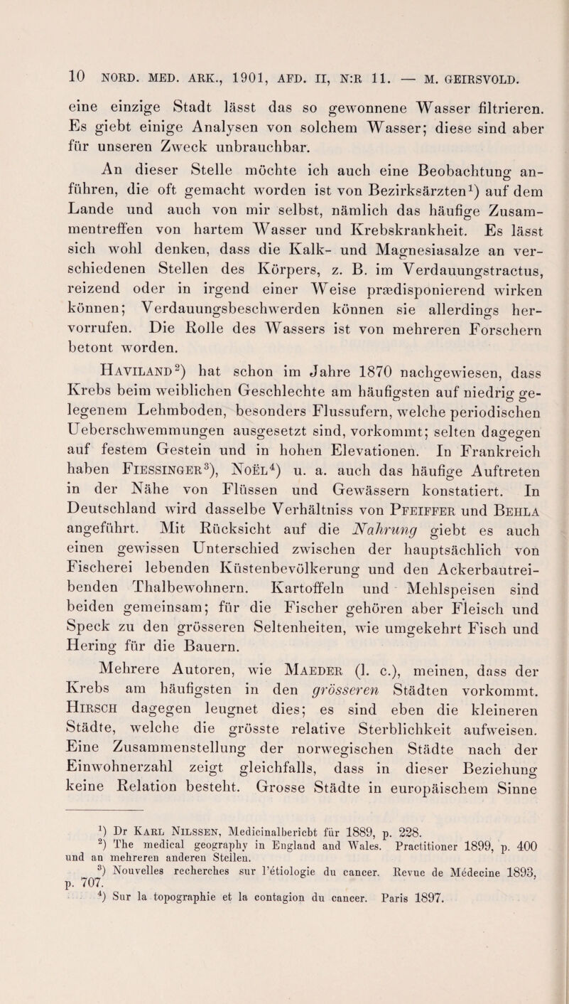 eine einzige Stadt lässt das so gewonnene Wasser filtrieren. Es giebt einige Analysen von solchem Wasser; diese sind aber für unseren Zweck unbrauchbar. An dieser Stelle möchte ich auch eine Beobachtung an- führen, die oft gemacht worden ist von Bezirksärzten1) auf dem Lande und auch von mir selbst, nämlich das häufige Zusam- mentreffen von hartem Wasser und Krebskrankheit. Es lässt sich wohl denken, dass die Kalk- und Magnesiasalze an ver¬ schiedenen Stellen des Körpers, z. B. im Verdauungstractus, reizend oder in irgend einer Weise prädisponierend wirken können; Verdauungsbeschwerden können sie allerdings her- vorrufen. Die Rolle des Wassers ist von mehreren Forschern betont worden. Haviland2) hat schon im Jahre 1870 nachgewiesen, dass Krebs beim weiblichen Geschlechte am häufigsten auf niedrig ge¬ legenem Lehmboden, besonders Flussufern, welche periodischen Ueberschwemmungen ausgesetzt sind, vorkommt; selten dagegen auf festem Gestein und in hohen Elevationen. In Frankreich haben Fiessinger3), Noel4) u. a. auch das häufige Auftreten in der Nähe von Flüssen und Gewässern konstatiert. In Deutschland wird dasselbe Verhältniss von Pfeiffer und Behla angeführt. Mit Rücksicht auf die Nahrung giebt es auch einen gewissen Unterschied zwischen der hauptsächlich von Fischerei lebenden Küstenbevölkerung und den Ackerbautrei¬ benden Thalbewohnern. Kartoffeln und Mehlspeisen sind beiden gemeinsam; für die Fischer gehören aber Fleisch und Speck zu den grösseren Seltenheiten, wie umgekehrt Fisch und Hering für die Bauern. Mehrere Autoren, wie Maeder (1. c.), meinen, dass der Krebs am häufigsten in den grösseren Städten vorkommt. Hirsch dagegen leugnet dies; es sind eben die kleineren Städte, welche die grösste relative Sterblichkeit aufweisen. Eine Zusammenstellung der norwegischen Städte nach der Einwohnerzahl zeigt gleichfalls, dass in dieser Beziehung keine Relation besteht. Grosse Städte in europäischem Sinne x) Dr Karl Nilssen, Medicinalbericbt für 1889, p. 228. ) The medical geography in England and Wales. Practitioner 1899, p. 400 und an mehreren anderen Stellen. 3) Nouvelles recherches sur l’etiologie du cancer. Revue de Medecine 1893, p. 707. 4) Sur la topographie et la contagion du cancer. Paris 1897.