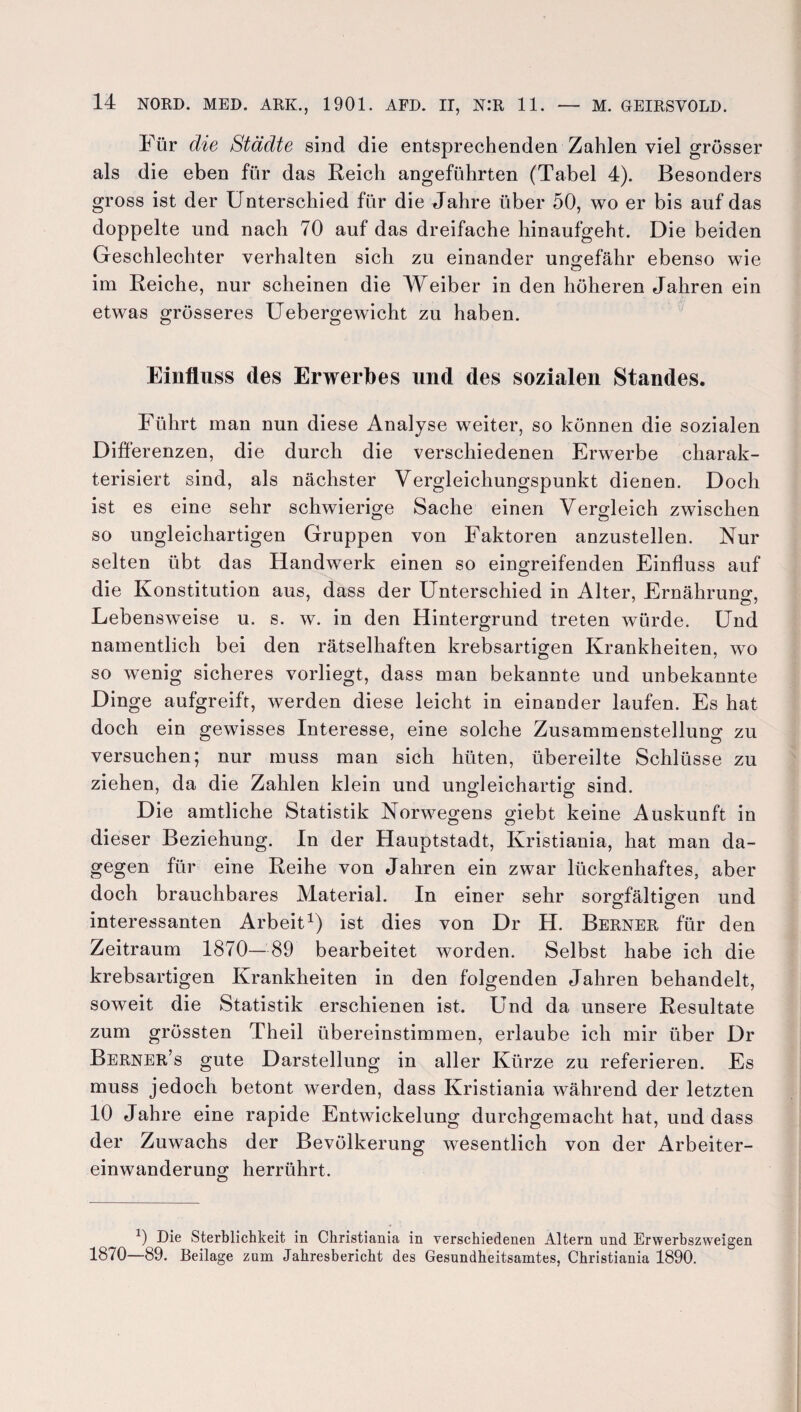 Für die Städte sind die entsprechenden Zahlen viel grösser als die eben für das Reich angeführten (Tabel 4). Besonders gross ist der Unterschied für die Jahre über 50, wo er bis auf das doppelte und nach 70 auf das dreifache hinaufgeht. Die beiden Geschlechter verhalten sich zu einander ungefähr ebenso wie im Reiche, nur scheinen die Weiber in den höheren Jahren ein etwas grösseres Uebergewicht zu haben. Einfluss des Erwerbes und des sozialen Standes. Führt man nun diese Analyse weiter, so können die sozialen Differenzen, die durch die verschiedenen Erwerbe charak¬ terisiert sind, als nächster Vergleichungspunkt dienen. Doch ist es eine sehr schwierige Sache einen Vergleich zwischen so ungleichartigen Gruppen von Faktoren anzustellen. Nur selten übt das Handwerk einen so eingreifenden Einfluss auf die Konstitution aus, dass der Unterschied in Alter, Ernährung, Lebensweise u. s. w. in den Hintergrund treten würde. Und namentlich bei den rätselhaften krebsartigen Krankheiten, wo so wenig sicheres vorliegt, dass man bekannte und unbekannte Dinge aufgreift, werden diese leicht in einander laufen. Es hat doch ein gewisses Interesse, eine solche Zusammenstellung zu versuchen; nur muss man sich hüten, übereilte Schlüsse zu ziehen, da die Zahlen klein und ungleichartig sind. Die amtliche Statistik Norwegens giebt keine Auskunft in dieser Beziehung. In der Hauptstadt, Kristiania, hat man da¬ gegen für eine Reihe von Jahren ein zwar lückenhaftes, aber doch brauchbares Material. In einer sehr sorgfältigen und interessanten Arbeit1) ist dies von Dr H. Berner für den Zeitraum 1870—89 bearbeitet worden. Selbst habe ich die krebsartigen Krankheiten in den folgenden Jahren behandelt, soweit die Statistik erschienen ist. Und da unsere Resultate zum grössten Theil übereinstimmen, erlaube ich mir über Dr Berner’s gute Darstellung in aller Kürze zu referieren. Es muss jedoch betont werden, dass Kristiania während der letzten 10 Jahre eine rapide Entwickelung durchgemacht hat, und dass der Zuwachs der Bevölkerung wesentlich von der Arbeiter¬ einwanderung herrührt. x) Die Sterblichkeit in Christiania in verschiedenen Altern und Erwerbszweigen 1870—89. Beilage zum Jahresbericht des Gesundheitsamtes, Christiania 1890.