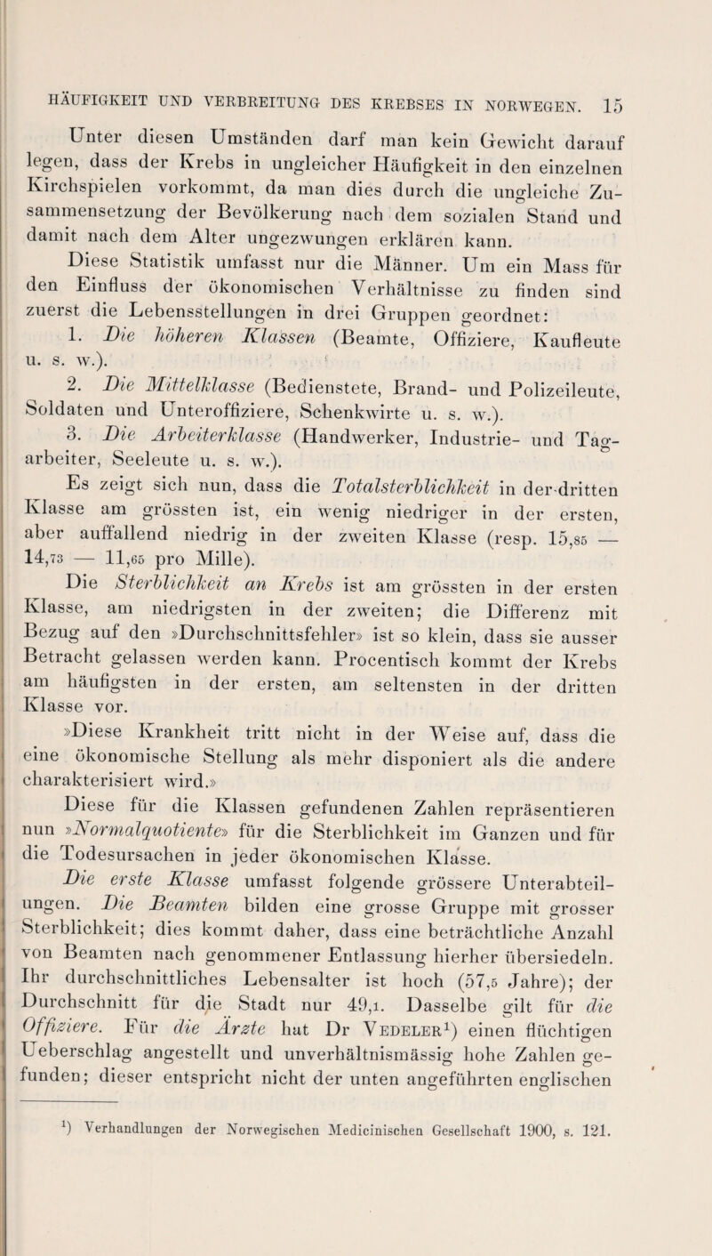 Unter diesen Umständen darf man kein Gewicht darauf legen, dass der Krebs in ungleicher Häufigkeit in den einzelnen Kirchspielen vorkommt, da man dies durch die ungleiche Zu¬ sammensetzung der Bevölkerung nach dem sozialen Stand und damit nach dem Alter ungezwungen erklären kann. Diese Statistik umfasst nur die Männer. Um ein Mass für den Einfluss der ökonomischen Verhältnisse zu finden sind zuerst die Lebensstellungen in drei Gruppen geordnet: 1. Die höheren Klassen (Beamte, Offiziere, Kaufleute u. s. w.). : 1 2. Die Mittelklasse (Bedienstete, Brand- und Polizeileute, Soldaten und Unteroffiziere, Schenkwirte u. s. w.). 3. Die Arbeiterklasse (Handwerker, Industrie- und Tag¬ arbeiter, Seeleute u. s. w.). Es zeigt sich nun, dass die Total Sterblichkeit in der-dritten Klasse am grössten ist, ein wenig niedriger in der ersten, aber auffallend niedrig in der zweiten Klasse (resp. 15,85 — 14,73 — 11,65 pro Mille). Die Sterblichkeit an Krebs ist am grössten in der ersten Klasse, am niedrigsten in der zweiten; die Differenz mit Bezug auf den »Durchschnittsfehler» ist so klein, dass sie ausser Betracht gelassen werden kann. Procentisch kommt der Krebs am häufigsten in der ersten, am seltensten in der dritten Klasse vor. »Diese Krankheit tritt nicht in der AVeise auf, dass die eine ökonomische Stellung als mehr disponiert als die andere charakterisiert wird.» Diese für die Klassen gefundenen Zahlen repräsentieren nun »A ormalquotiente-» für die Sterblichkeit im Ganzen und für die Todesursachen in jeder ökonomischen Klasse. Die erste Klasse umfasst folgende grössere Unterabteil¬ ungen. Die Deamten bilden eine grosse Gruppe mit grosser Sterblichkeit; dies kommt daher, dass eine beträchtliche Anzahl von Beamten nach genommener Entlassung hierher übersiedeln. Ihr durchschnittliches Lebensalter ist hoch (57,5 Jahre); der Durchschnitt für die Stadt nur 49,i. Dasselbe gilt für die Offiziere, kür die Ärzte hat Dr Vedeler1) einen flüchtigen L eberschlag angestellt und unverhältnismässig hohe Zahlen ge¬ funden; dieser entspricht nicht der unten angeführten englischen x) Verhandlungen der Norwegischen Medicinischen Gesellschaft 1900, s. 121.