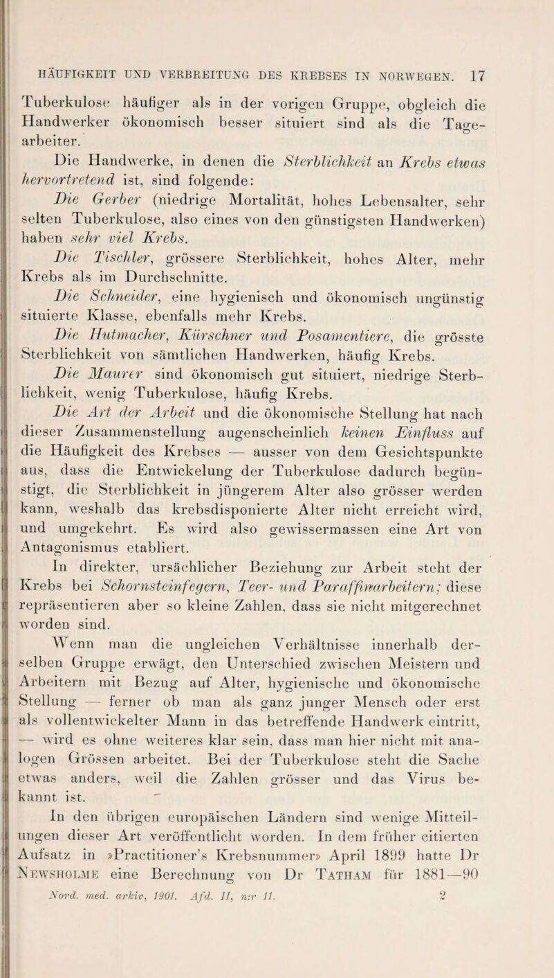 Tuberkulose häufiger als in der vorigen Gruppe, obgleich die Handwerker ökonomisch besser situiert sind als die Ta^e- Ö arbeiter. D ie Handwerke, in denen die Sterblichkeit an Krebs etwas hervortretend ist, sind folgende: Die Gerber (niedrige Mortalität, hohes Lebensalter, sehr selten Tuberkulose, also eines von den günstigsten Handwerken) haben sehr viel Krebs. Die Tischler, grössere Sterblichkeit, hohes Alter, mehr Krebs als im Durchschnitte. Die Schneider, eine hygienisch und ökonomisch ungünstig situierte Klasse, ebenfalls mehr Krebs. Die Hutmacher, Kürschner und Posamentiere, die grösste Sterblichkeit von sämtlichen Handwerken, häufig Krebs. Die Maurer sind ökonomisch gut situiert, niedrige Sterb¬ lichkeit, wenig Tuberkulose, häufig Krebs. Die Art der Arbeit und die ökonomische Stellung hat nach dieser Zusammenstellung augenscheinlich keinen Einfluss auf die Häufigkeit des Krebses — ausser von dem Gesichtspunkte aus, dass die Entwickelung der Tuberkulose dadurch begün¬ stigt, die Sterblichkeit in jüngerem Alter also grösser werden kann, weshalb das krebsdisponierte Alter nicht erreicht wird, und umgekehrt. Es wird also gewissermassen eine Art von Antagonismus etabliert. In direkter, ursächlicher Beziehung zur Arbeit steht der Krebs bei Schornsteinfegern, Teer- und Paraffinarbeitern; diese repräsentieren aber so kleine Zahlen, dass sie nicht mitgerechnet worden sind. Wenn man die ungleichen Verhältnisse innerhalb der¬ selben Gruppe erwägt, den Unterschied zwischen Meistern und Arbeitern mit Bezug auf Alter, hygienische und ökonomische Stellung — ferner ob man als ganz junger Mensch oder erst als vollentwickelter Mann in das betreffende Handwerk eintritt, — wird es ohne weiteres klar sein, dass man hier nicht mit ana¬ logen Grössen arbeitet. Bei der Tuberkulose steht die Sache etwas anders, weil die Zahlen grösser und das Virus be¬ kannt ist. In den übrigen europäischen Ländern sind wenige Mitteil¬ ungen dieser Art veröffentlicht worden. In dem früher citierten Aufsatz in »Practitioner’s Krebsnummer» April 1899 hatte Dr Vewsholme eine Berechnung von Dr Tatiiam für 1881—90 Nord. med. arkiv, 1901. Afd. 1J, n:v 11. 2