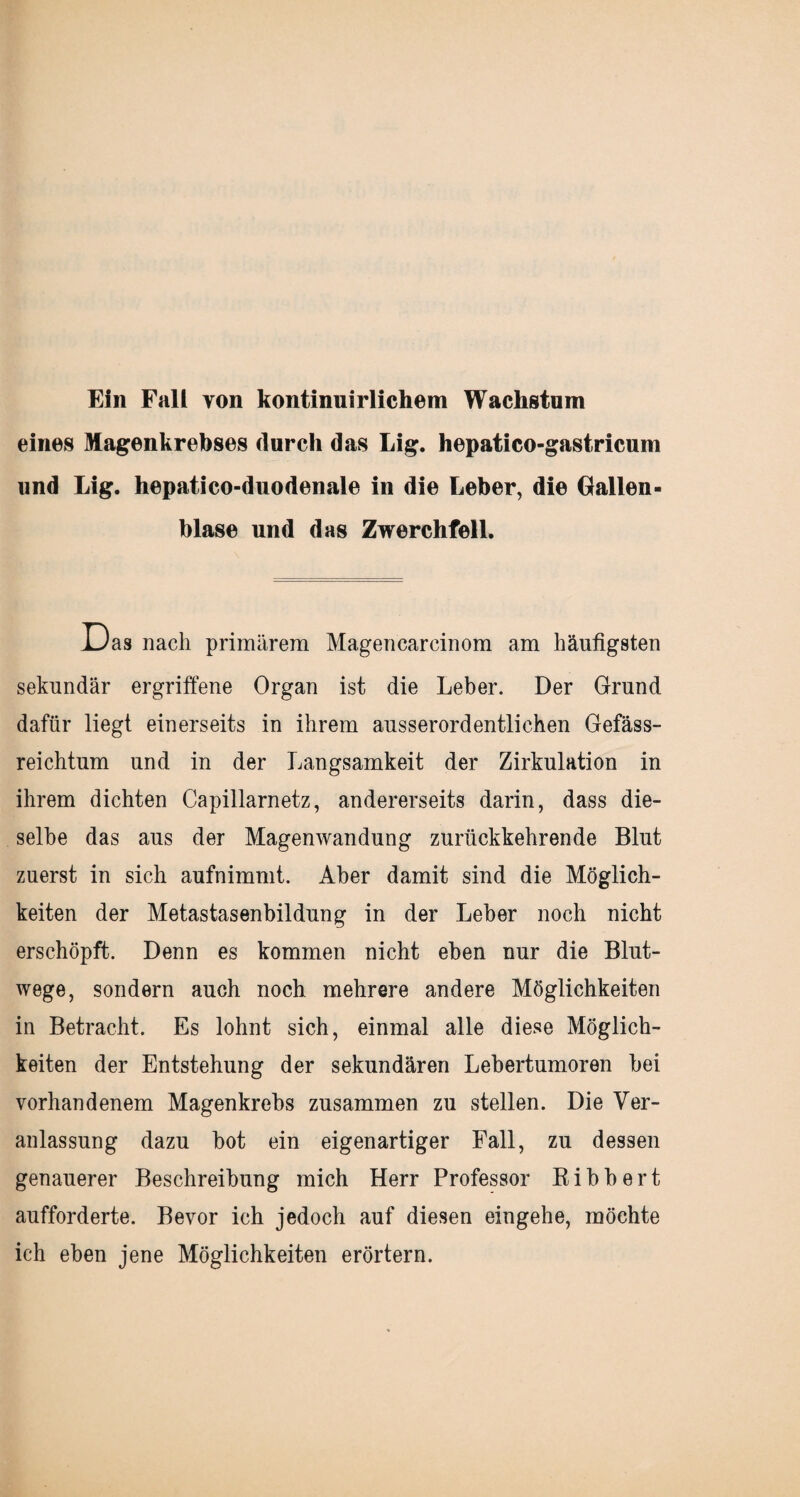 Ein Fall von kontinuirlichem Wachstum eines Magenkrebses durch das Lig. hepatico-gastricum und Lig. hepatico-duodenale in die Leber, die Gallen¬ blase und das Zwerchfell. Uas nach primärem Magencarcinom am häufigsten sekundär ergriffene Organ ist die Leber. Der Grund dafür liegt einerseits in ihrem ausserordentlichen Gefäss- reichtum und in der Langsamkeit der Zirkulation in ihrem dichten Capillarnetz, andererseits darin, dass die¬ selbe das aus der Magenwandung zurückkehrende Blut zuerst in sich aufnimmt. Aber damit sind die Möglich¬ keiten der Metastasenbildung in der Leber noch nicht erschöpft. Denn es kommen nicht eben nur die Blut¬ wege, sondern auch noch mehrere andere Möglichkeiten in Betracht. Es lohnt sich, einmal alle diese Möglich¬ keiten der Entstehung der sekundären Lebertumoren bei vorhandenem Magenkrebs zusammen zu stellen. Die Ver¬ anlassung dazu bot ein eigenartiger Fall, zu dessen genauerer Beschreibung mich Herr Professor Ribbert aufforderte. Bevor ich jedoch auf diesen eingehe, möchte ich eben jene Möglichkeiten erörtern.