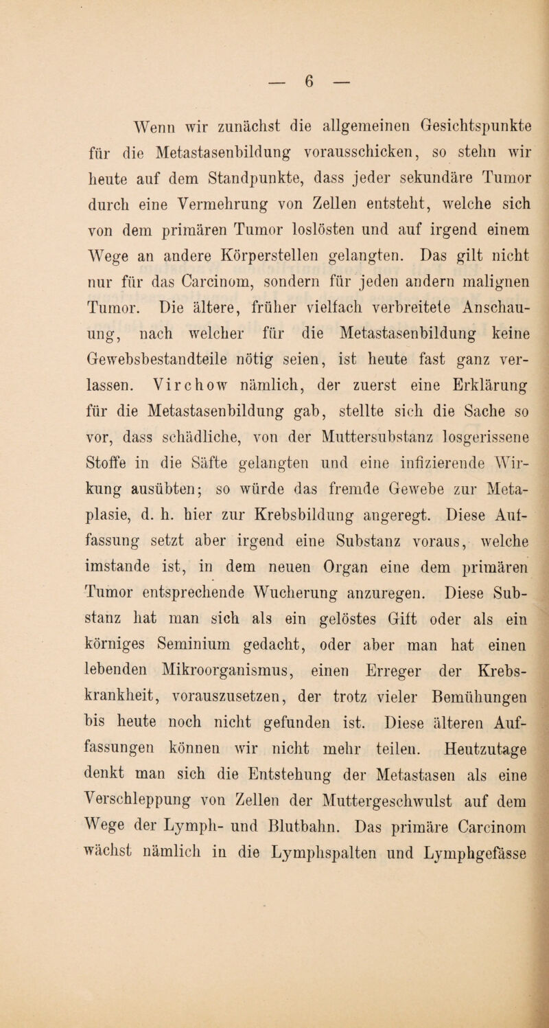 Wenn wir zunächst die allgemeinen Gesichtspunkte für die Metastasenbildung vorausschicken, so stehn wir heute auf dem Standpunkte, dass jeder sekundäre Tumor durch eine Vermehrung von Zellen entsteht, welche sich von dem primären Tumor loslösten und auf irgend einem Wege an andere Körperstellen gelangten. Das gilt nicht nur für das Carcinom, sondern für jeden andern malignen Tumor. Die ältere, früher vielfach verbreitete Anschau¬ ung, nach welcher für die Metastasenbildung keine Gewebsbestandteile nötig seien, ist heute fast ganz ver¬ lassen. Virchow nämlich, der zuerst eine Erklärung für die Metastasenbildung gab, stellte sich die Sache so vor, dass schädliche, von der Muttersubstanz losgerissene Stoffe in die Säfte gelangten und eine infizierende Wir¬ kung ausübten; so würde das fremde Gewebe zur Meta¬ plasie, d. h. hier zur Krebsbildung angeregt. Diese Auf¬ fassung setzt aber irgend eine Substanz voraus, welche imstande ist, in dem neuen Organ eine dem primären Tumor entsprechende Wucherung anzuregen. Diese Sub¬ stanz hat man sich als ein gelöstes Gift oder als ein körniges Seminium gedacht, oder aber man hat einen lebenden Mikroorganismus, einen Erreger der Krebs¬ krankheit, vorauszusetzen, der trotz vieler Bemühungen bis heute noch nicht gefunden ist. Diese älteren Auf¬ fassungen können wir nicht mehr teilen. Heutzutage denkt man sich die Entstehung der Metastasen als eine Verschleppung von Zellen der Muttergeschwulst auf dem Wege der Ly mph- und Blutbahn. Das primäre Carcinom wächst nämlich in die Lymphspalten und Lymphgefässe