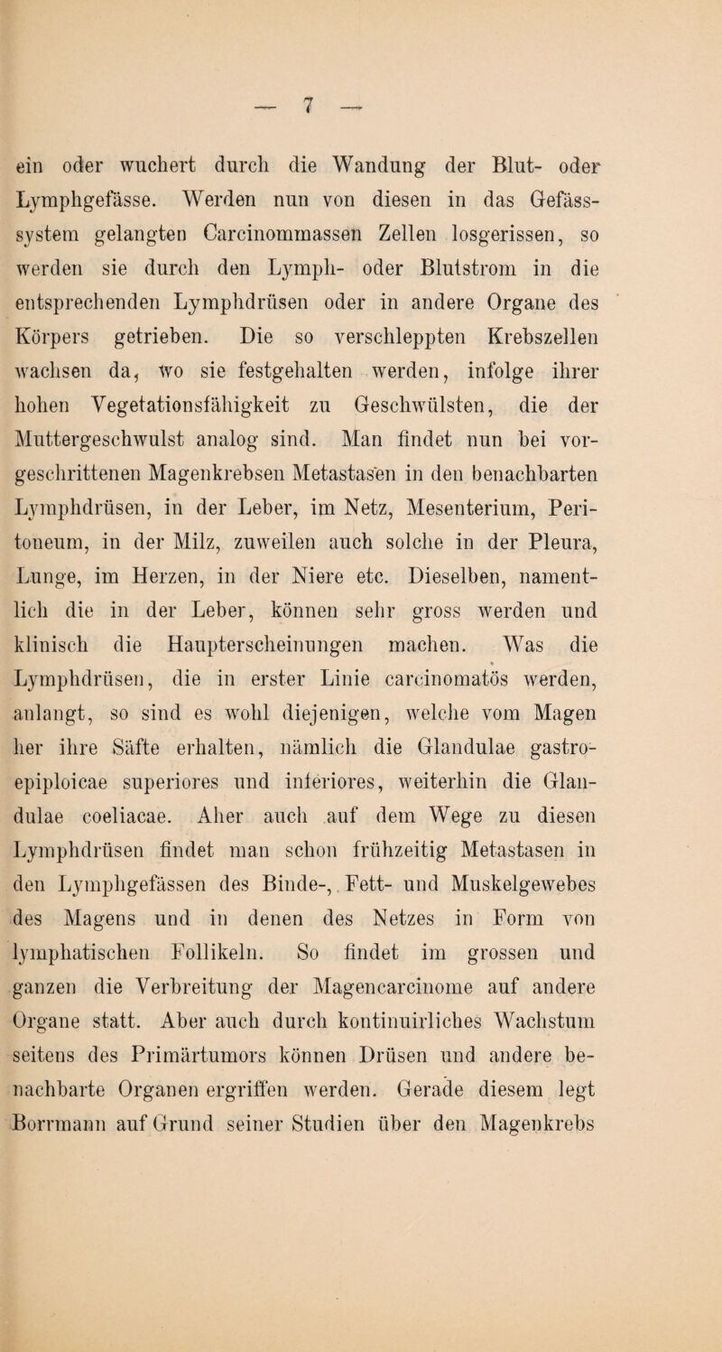ein oder wuchert durch die Wandung der Blut- oder Lymphgefässe. Werden nun von diesen in das Gefäss- system gelangten Carcinommassen Zellen losgerissen, so werden sie durch den Lymph- oder Blutstrom in die entsprechenden Lymphdriisen oder in andere Organe des Körpers getrieben. Die so verschleppten Krebszellen wachsen da, wo sie festgehalten werden, infolge ihrer hohen Vegetationsfähigkeit zu Geschwülsten, die der Muttergeschwulst analog sind. Man findet nun hei vor¬ geschrittenen Magenkrebsen Metastasen in den benachbarten Lymphdriisen, in der Leber, im Netz, Mesenterium, Peri¬ toneum, in der Milz, zuweilen auch solche in der Pleura, Lunge, im Herzen, in der Niere etc. Dieselben, nament¬ lich die in der Leber, können sehr gross werden und klinisch die Haupterscheinungen machen. Was die * Lymphdriisen, die in erster Linie carcinomatös werden, anlangt, so sind es wohl diejenigen, welche vom Magen her ihre Säfte erhalten, nämlich die Glandulae gastro- epiploicae superiores und inferiores, weiterhin die Glan¬ dulae coeliacae. Aber auch auf dem Wege zu diesen Lymphdriisen findet man schon frühzeitig Metastasen in den Lymphgefässen des Binde-, Fett- und Muskelgewebes des Magens und in denen des Netzes in Form von lymphatischen Follikeln. So findet im grossen und ganzen die Verbreitung der Magencarcinome auf andere Organe statt. Aber auch durch kontinuirliches Wachstum seitens des Primärtumors können Drüsen und andere be¬ nachbarte Organen ergriffen werden. Gerade diesem legt Borrmann auf Grund seiner Studien über den Magenkrebs