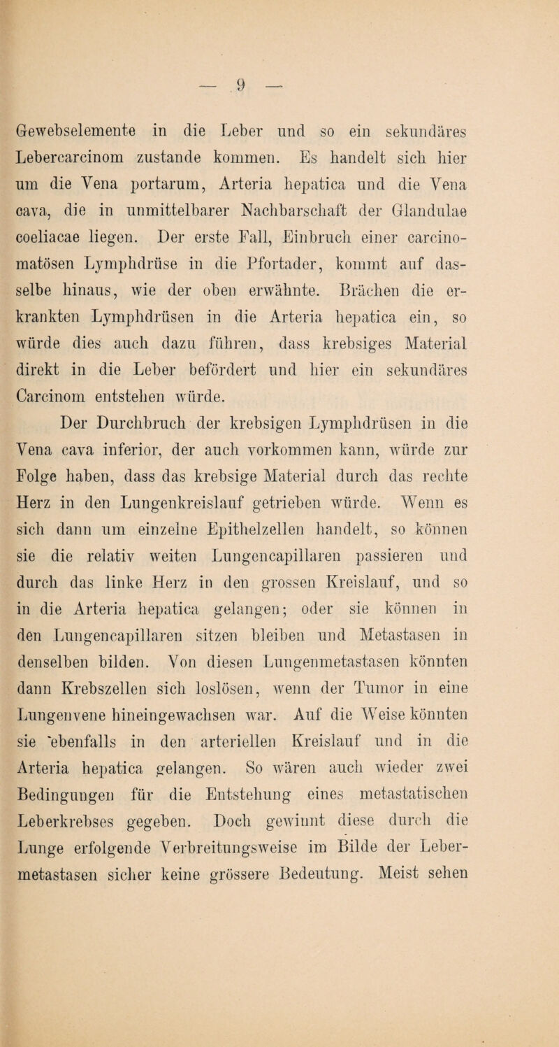 Gewebselemente in die Leber und so ein sekundäres Lebercarcinom zustande kommen. Es bandelt sich hier um die Vena portarum, Arteria hepatiea und die Yena cava, die in unmittelbarer Nachbarschaft der Glandulae coeliacae liegen. Der erste Fall, Einbruch einer carcino- matösen Ljmphdrüse in die Pfortader, kommt auf das¬ selbe hinaus, wie der oben erwähnte. Brächen die er¬ krankten Ljmphdrüsen in die Arteria hepatiea ein, so würde dies auch dazu führen, dass krebsiges Material direkt in die Leber befördert und hier ein sekundäres Carcinom entstehen würde. Der Durchbruch der krebsigen Lymphdrüsen in die Yena cava inferior, der auch Vorkommen kann, würde zur Folge haben, dass das krebsige Material durch das rechte Herz in den Lungenkreislauf getrieben würde. Wenn es sich dann um einzelne Epithelzellen handelt, so können sie die relativ weiten Lungencapiilaren passieren und durch das linke Herz in den grossen Kreislauf, und so in die Arteria hepatiea gelangen; oder sie können in den Lungencapiilaren sitzen bleiben und Metastasen in denselben bilden. Von diesen Lungenmetastasen könnten dann Krebszellen sich loslösen, wenn der Tumor in eine Lungenvene hineingewachsen war. Auf die Weise könnten sie 'ebenfalls in den arteriellen Kreislauf und in die Arteria hepatiea gelangen. So wären auch wieder zwei Bedingungen für die Entstehung eines metastatischen Leberkrebses gegeben. Doch gewinnt diese durch die Lunge erfolgende Verbreitungsweise im Bilde der Leber¬ metastasen sicher keine grössere Bedeutung. Meist sehen