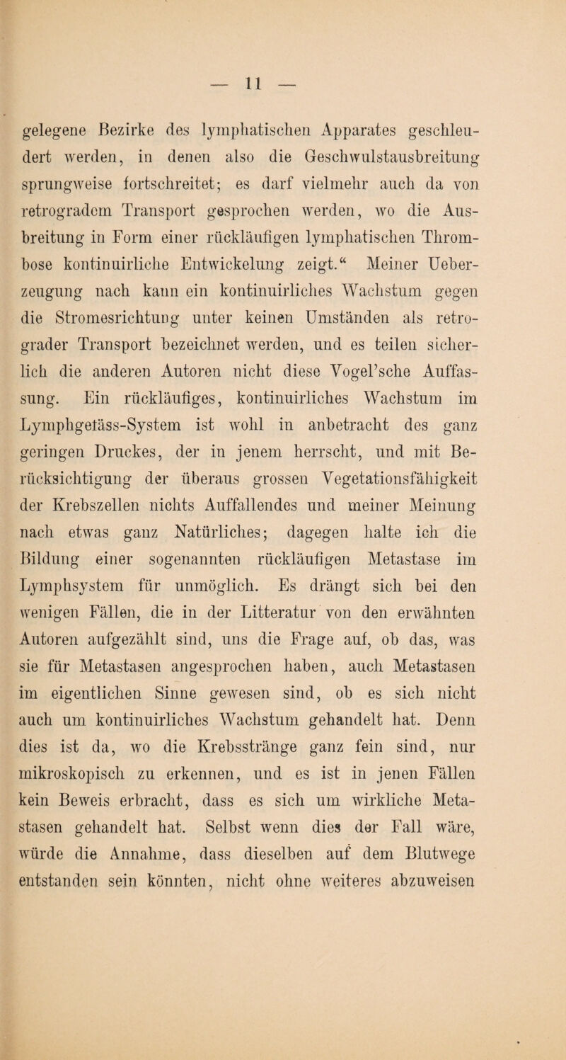 gelegene Bezirke des lymphatischen Apparates geschlen¬ dert werden, in denen also die Geschwulstausbreitung sprungweise tortschreitet; es darf vielmehr auch da von retrogradem Transport gesprochen werden, wo die Aus¬ breitung in Form einer rückläufigen lymphatischen Throm¬ bose kontinuirliche Entwickelung zeigt.“ Meiner Ueber- zeugung nach kann ein kontinuirliches Wachstum gegen die Stromesrichtung unter keinen Umständen als retro¬ grader Transport bezeichnet werden, und es teilen sicher¬ lich die anderen Autoren nicht diese VogeTsehe Auffas¬ sung. Ein rückläufiges, kontinuirliches Wachstum im Lymphgeläss-System ist wohl in anbetracht des ganz geringen Druckes, der in jenem herrscht, und mit Be¬ rücksichtigung der überaus grossen Vegetationsfähigkeit der Krebszellen nichts Auffallendes und meiner Meinung nach etwas ganz Natürliches; dagegen halte ich die Bildung einer sogenannten rückläufigen Metastase im Lymphsystem für unmöglich. Es drängt sich bei den wenigen Fällen, die in der Litteratur von den erwähnten Autoren aufgezählt sind, uns die Frage auf, ob das, was sie für Metastasen angesprochen haben, auch Metastasen im eigentlichen Sinne gewesen sind, ob es sich nicht auch um kontinuirliches Wachstum gehandelt hat. Denn dies ist da, wo die Krebsstränge ganz fein sind, nur mikroskopisch zu erkennen, und es ist in jenen Fällen kein Beweis erbracht, dass es sich um wirkliche Meta¬ stasen gehandelt hat. Selbst wenn dies der Fall wäre, würde die Annahme, dass dieselben auf dem Blutwege entstanden sein könnten, nicht ohne weiteres abzuweisen