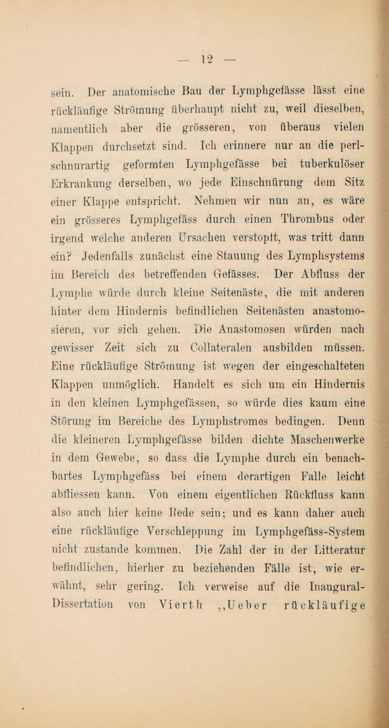 sein. Der anatomische Ban der Lymphgefässe lässt eine rückläufige Strömung überhaupt nicht zu, weil dieselben, namentlich aber die grösseren, von überaus vielen Klappen durchsetzt sind. Ich erinnere nur an die perl¬ schnurartig geformten Lymphgefässe bei tuberkulöser Erkrankung derselben, wo jede Einschnürung dem Sitz einer Klappe entspricht. Nehmen wir nun an, es wäre ein grösseres Lymphgefäss durch einen Thrombus oder irgend welche anderen Ursachen verstopft, was tritt dann ein? Jedenfalls zunächst eine Stauung des Lymphsystems im Bereich des betreffenden Gefässes. Der Abfluss der Lymphe würde durch kleine Seitenäste, die mit anderen hinter dem Hindernis befindlichen Seitenästen anastomo- sieren, vor sich gehen. Die Anastomosen würden nach gewisser Zeit sich zu Collateralen ausbilden müssen. Eine rückläufige Strömung ist wegen der eingeschalteten Klappen unmöglich. Handelt es sich um ein Hindernis in den kleinen Lymphgefässen, so würde dies kaum eine Störung im Bereiche des Lymphstromes bedingen. Denn die kleineren Lymphgefässe bilden dichte Maschenwerke in dem Gewebe, so dass die Lymphe durch ein benach¬ bartes Lymphgefäss bei einem derartigen Falle leicht abfliessen kann. Von einem eigentlichen Rückfluss kann also auch hier keine Rede sein; und es kann daher auch eine rückläufige Verschleppung im Lymphgefäss-System nicht zustande kommen. Die Zahl der in der Litteratur befindlichen, hierher zu beziehenden Fälle ist, wie er¬ wähnt, sehr gering. Ich verweise auf die Inaugural- Dissertation von Vierth ,,Ueber rückläufige