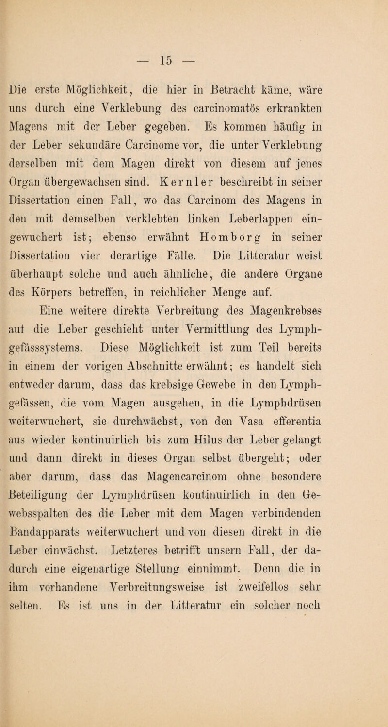 Die erste Möglichkeit, die hier in Betracht käme, wäre uns durch eine Verklebung des carcinomatös erkrankten Magens mit der Leber gegeben. Es kommen häufig in der Leber sekundäre Carcinome vor, die unter Verklebung derselben mit dem Magen direkt von diesem auf jenes Organ übergewachsen sind. Kernler beschreibt in seiner Dissertation einen Fall, wo das Carcinom des Magens in den mit demselben verklebten linken Leberlappen ein¬ gewuchert ist; ebenso erwähnt Homborg in seiner Dissertation vier derartige Fälle. Die Litteratur weist überhaupt solche und auch ähnliche, die andere Organe des Körpers betreffen, in reichlicher Menge auf. Eine weitere direkte Verbreitung des Magenkrebses aut die Leber geschieht unter Vermittlung des Lymph- gefässsystems. Diese Möglichkeit ist zum Teil bereits in einem der vorigen Abschnitte erwähnt; es handelt sich entweder darum, dass das krebsige Gewebe in den Lymph- gefässen, die vom Magen ausgehen, in die Lymphdrüsen weiterwuchert, sie durchwächst, von den Vasa efferentia aus wieder kontinuirlich bis zum Hilus der Leber gelangt und dann direkt in dieses Organ selbst übergeht; oder aber darum, dass das Magencarcinom ohne besondere Beteiligung der Lymphdrüsen kontinuirlich in den Ge- websspalten des die Leber mit dem Magen verbindenden Bandapparats weiterwuchert und von diesen direkt in die Leber einwächst. Letzteres betrifft unsern Fall, der da¬ durch eine eigenartige Stellung einnimmt. Denn die in ihm vorhandene Verbreitungsweise ist zweifellos sehr selten. Es ist uns in der Litteratur ein solcher noch