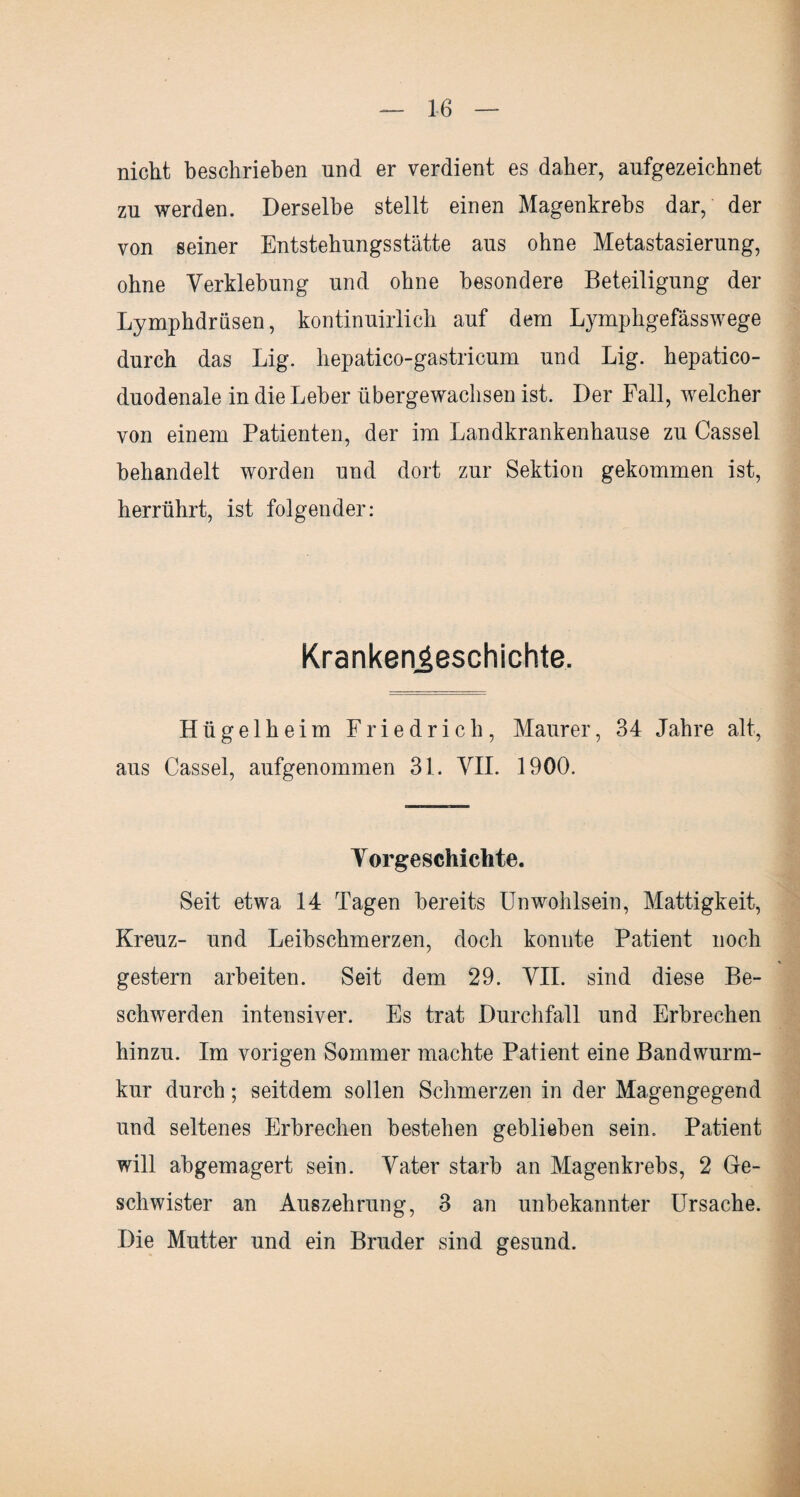 nicht beschrieben und er verdient es daher, aufgezeichnet zu werden. Derselbe stellt einen Magenkrebs dar, der von seiner Entstehungsstätte aus ohne Metastasierung, ohne Verklebung und ohne besondere Beteiligung der Lymphdrüsen, kontinuirlich auf dem Lymphgefässwege durch das Lig. hepatico-gastricum und Lig. hepatico- duodenale in die Leber übergewachsen ist. Der Fall, welcher von einem Patienten, der im Landkrankenhause zu Cassel behandelt worden und dort zur Sektion gekommen ist, herrührt, ist folgender: Krankengeschichte. Hügelheim Friedrich, Maurer, 34 Jahre alt, aus Cassel, aufgenommen 31. VII. 1900. Vorgeschichte. Seit etwa 14 Tagen bereits Unwohlsein, Mattigkeit, Kreuz- und Leihschmerzen, doch konnte Patient noch gestern arbeiten. Seit dem 29. VII. sind diese Be¬ schwerden intensiver. Es trat Durchfall und Erbrechen hinzu. Im vorigen Sommer machte Patient eine Bandwurm¬ kur durch; seitdem sollen Schmerzen in der Magengegend und seltenes Erbrechen bestehen gebliehen sein. Patient will abgemagert sein. Vater starb an Magenkrebs, 2 Ge¬ schwister an Auszehrung, 3 an unbekannter Ursache. Die Mutter und ein Bruder sind gesund.