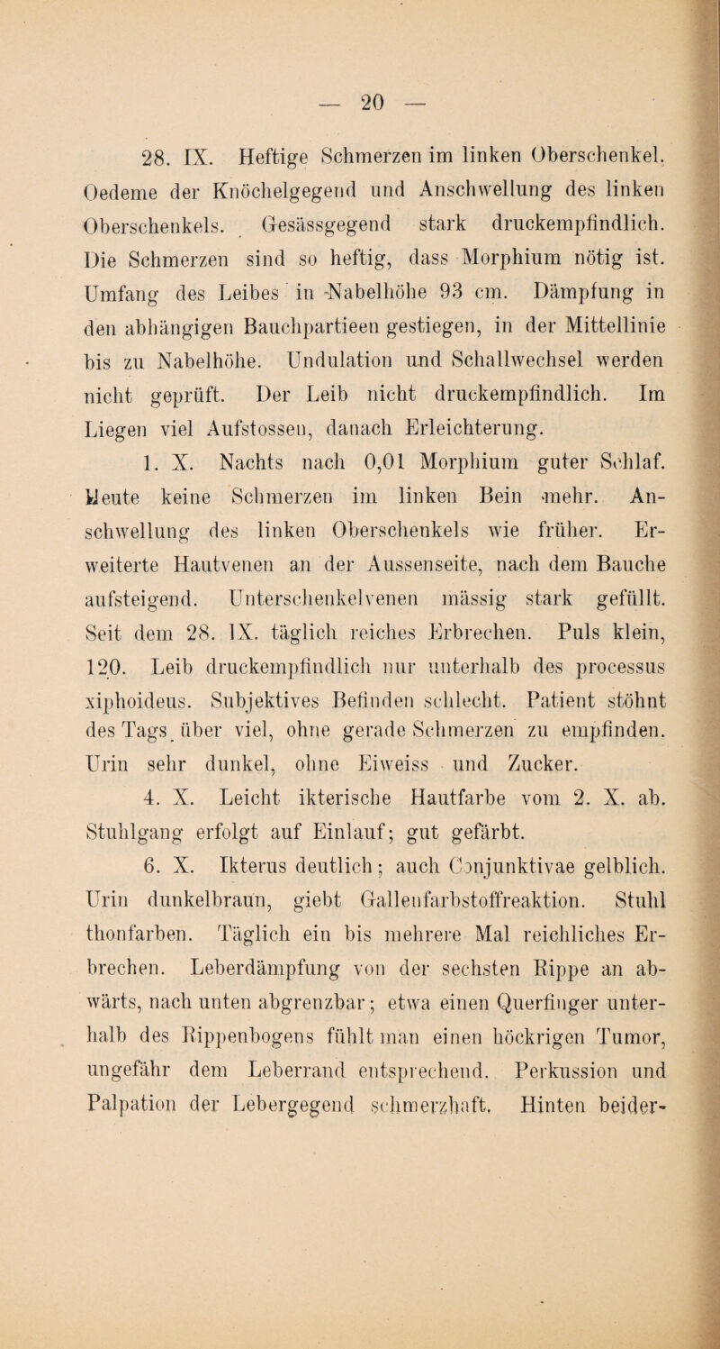 28. IX. Heftige Schmerzen im linken Oberschenkel. Oedeme der Knöchelgegend und Anschwellung des linken Oberschenkels. Gesässgegend stark druckempfindlich. Die Schmerzen sind so heftig, dass Morphium nötig ist. Umfang des Leibes in -Nabelhöhe 93 cm. Dämpfung in den abhängigen Bauchpartieen gestiegen, in der Mittellinie bis zu Nabelhöhe. Undulation und Schallwechsel werden nicht geprüft. Der Leib nicht druckempfindlich. Im Liegen viel Aufstossen, danach Erleichterung. 1. X. Nachts nach 0,01 Morphium guter Schlaf. Heute keine Schmerzen im linken Bein -mehr. An¬ schwellung des linken Oberschenkels wie früher. Er¬ weiterte Hautvenen an der Aussenseite, nach dem Bauche aufsteigend. Unterschenkelvenen massig stark gefüllt. Seit dem 28. IX. täglich reiches Erbrechen. Puls klein, 120. Leib druckempfindlich nur unterhalb des processus xiphoideus. Subjektives Befinden schlecht. Patient stöhnt des Tags über viel, ohne gerade Schmerzen zu empfinden. Urin sehr dunkel, ohne Eiweiss und Zucker. 4. X. Leicht ikterische Hautfarbe vom 2. X. ab. Stuhlgang erfolgt auf Einlauf; gut gefärbt. 6. X. Ikterus deutlich ; auch Conjunktivae gelblich. Urin dunkelbraun, giebt Gallenfarbstoffreaktion. Stuhl thonfarben. Täglich ein bis mehrere Mal reichliches Er¬ brechen. Leberdämpfung von der sechsten Rippe an ab¬ wärts, nach unten abgrenzbar; etwa einen Querfinger unter¬ halb des Rippenbogens fühlt man einen höckrigen Tumor, ungefähr dem Leberrand entsprechend. Perkussion und Palpation der Lebergegend schmerzhaft. Hinten beider-