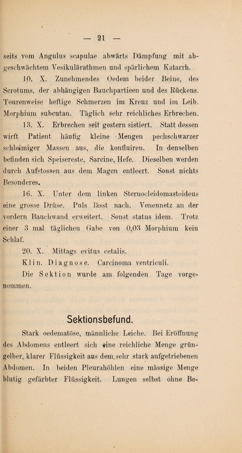 seits vom Angulus scapulae abwärts Dämpfung mit ab- geschwächtem Vesikuläratbmen und spärlichem Katarrh. 10. X. Zunehmendes Gedern beider Beine, des Scrotums, der abhängigen Bauchpartieen und des Rückens. Touren weise heftige Schmerzen im Kreuz und im Leib. Morphium subcutan. Täglich sehr reichliches Erbrechen. 13. X. Erbrechen seit gestern sistiert. Statt dessen wirft Patient häufig kleine Mengen pechschwarzer schleimiger Massen aus, die konfluiren. In denselben befinden sich Speisereste, Sarcine, Hefe. Dieselben werden durch Aufstossen aus dem Magen entleert. Sonst nichts Besonderes. 16. X. Unter dem linken Sternocleidomastoideus eine grosse Drüse. Puls lässt nach. Venennetz an der vordem Bauchwand erweitert. Sonst status idem. Trotz einer 3 mal täglichen Gabe von 0,03 Morphium kein Schlaf. 20. X. Mittags evitus cetalis. Klin. Diagnose. Carcinoma ventriculi. Die Sektion wurde am folgenden Tage vorge¬ nommen. Sektionsbefund. Stark oedematöse, männliche Leiche. Bei Eröffnung des Abdomens entleert sich eine reichliche Menge grün¬ gelber, klarer Flüssigkeit aus dem. sehr stark aufgetriebenen Abdomen. In beiden Pleurahöhlen eine mässige Menge blutig gefärbter Flüssigkeit. Lungen selbst ohne Be-