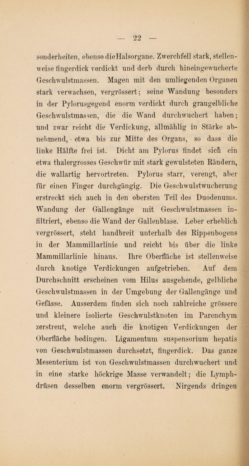Sonderheiten, ebenso dieHalsorgane. Zwerchfell stark, stellen¬ weise fingerdick verdickt und derb durch hineingewucherte Geschwulstmassen. Magen mit den umliegenden Organen stark verwachsen, vergrössert; seine Wandung besonders in der Pjlorusgegend enorm verdickt durch graugelbliche Geschwulstmassen, die die Wand durchwuchert haben; und zwar reicht die Verdickung, allmählig in Stärke ab¬ nehmend, * etwa bis zur Mitte des Organs, so dass die linke Hälfte frei ist. Dicht am Pjlorus findet sich ein etwa thalergrosses Geschwür mit stark gewulsteten Rändern, die wallartig hervortreten. Pylorus starr, verengt, aber für einen Finger durchgängig. Die Geschwulstwucherung erstreckt sich auch in den obersten Teil des Duodenums. Wandung der Gallengänge mit Geschwulstmassen in¬ filtriert, ebenso die Wand der Gallenblase. Leber erheblich vergrössert, steht handbreit unterhalb des Rippenbogens in der Mammillarlinie und reicht bis über die linke Mammillarlinie hinaus.- Ihre Oberfläche ist stellenweise durch knotige Verdickungen aufgetrieben. Auf dem Durchschnitt erscheinen vom Hilus ausgehende, gelbliche Geschwulstmassen in der Umgebung der Gallengänge und Gefässe. Ausserdem finden sich noch zahlreiche grössere und kleinere isolierte Geschwulstknoten im Parenchym zerstreut, welche auch die knotigen Verdickungen der Oberfläche bedingen. Ligamentum Suspensorium hepatis von Geschwulstmassen durchsetzt, fingerdick. Das ganze Mesenterium ist von Geschwulstmassen durch wuchert und in eine starke höckrige Masse verwandelt; die Lyrnph- drüsen desselben enorm vergrössert. Nirgends dringen