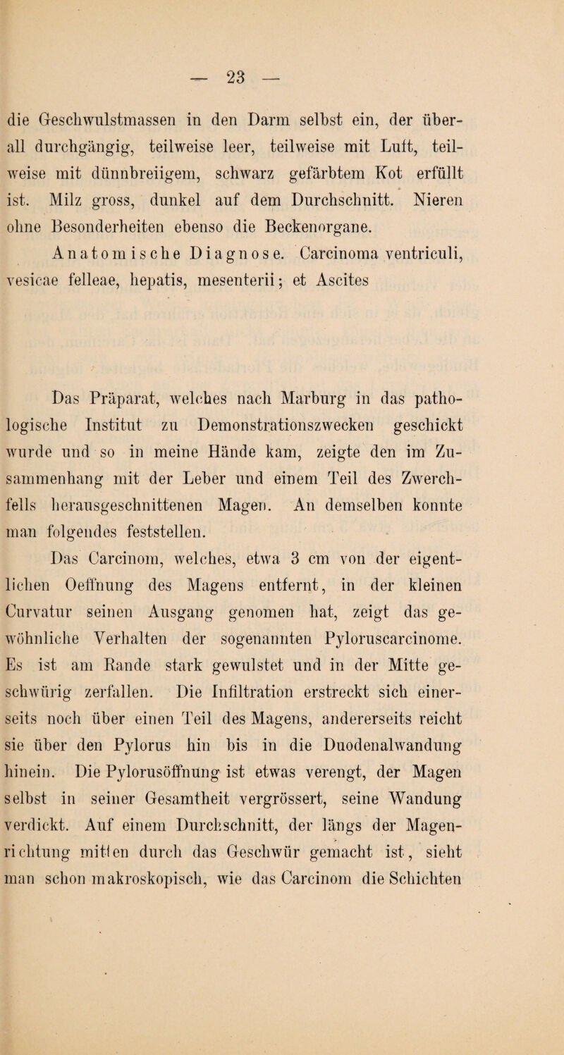 die Geschwulstmassen in den Darm selbst ein, der über¬ all durchgängig, teilweise leer, teilweise mit Luft, teil¬ weise mit dünnbreiigem, schwarz gefärbtem Kot erfüllt ist. Milz gross, dunkel auf dem Durchschnitt. Nieren ohne Besonderheiten ebenso die Beckenorgane. Anatomische Diagnose. Carcinoma ventriculi, vesicae felleae, hepatis, mesenterii; et Ascites Das Präparat, welches nach Marburg in das patho¬ logische Institut zu Demonstrationszwecken geschickt wurde und so in meine Hände kam, zeigte den im Zu¬ sammenhang mit der Leber und einem Teil des Zwerch¬ fells herausgeschnittenen Magen. An demselben konnte man folgendes feststellen. Das Carcinom, welches, etwa 3 cm von der eigent¬ lichen Oeffnung des Magens entfernt, in der kleinen Curvatur seinen Ausgang genomen hat, zeigt das ge¬ wöhnliche Verhalten der sogenannten Pyloruscarcinome. Es ist am Rande stark gewulstet und in der Mitte ge- schwürig zerfallen. Die Infiltration erstreckt sich einer¬ seits noch über einen Teil des Magens, andererseits reicht sie über den Pylorus hin bis in die Duodenalwandung hinein. Die Pylorusöffnung ist etwas verengt, der Magen selbst in seiner Gesamtheit vergrössert, seine Wandung verdickt. Auf einem Durchschnitt, der längs der Magen¬ richtung mitlen durch das Geschwür gemacht ist, sieht man schon makroskopisch, wie das Carcinom die Schichten