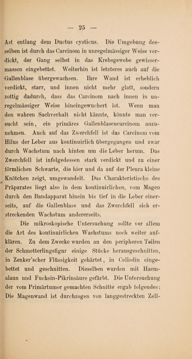 Ast entlang dem Ductus cysticus. Die Umgebung des¬ selben ist durch das Carcinom in unregelmässiger Weise ver¬ dickt, der Gang selbst in das Krebsgewebe gewisser- massen eingebettet. Weiterhin ist letzteres auch auf die Gallenblase übergewachsen. Ihre Wand ist erheblich verdickt, starr, und innen nicht mehr glatt, sondern zottig dadurch, dass das Carcinom nach innen in un¬ regelmässiger Weise hineingewuchert ist. Wenn man den wahren Sachverhalt nicht kännte, könnte man ver¬ sucht sein, ein primäres Gallenblasencarcinom anzu¬ nehmen. Auch auf das Zwerchfell ist das Carcinom vom Hilus der Leber aus kontinuirlich übergegangen und zwar durch Wachstum nach hinten um die Leber herum. Das Zwerchfell ist infolgedessen stark verdickt und zu einer förmlichen Schwarte, die hier und da auf der Pleura kleine Knötchen zeigt, umgewandelt. Das Charakteristische des Präparates liegt also in dem kontinuirlichen, vom Magen durch den Bandapparat hinein bis tief in die Leber einer¬ seits, auf die Gallenblase und das Zwerchfell sich er¬ streckenden Wachstum andererseits. Die mikroskopische Untersuchung sollte vor allem die Art des kontinuirlichen Wachstums noch weiter auf¬ klären. Zu dem Zwecke wurden an den peripheren Teilen der Schmetterlingsfigur einige Stücke herausgeschnitten, in Zenker’scher Flüssigkeit gehärtet, in Cellodin einge¬ bettet und geschnitten. Dieselben wurden mit Haem- alaun und Fuchsin-Pikrinsäure gefärbt. Die Untersuchung der vom Primärtumor gemachten Schnitte ergab folgendes: Die Magenwand ist durchzogen von langgestreckten Zell-