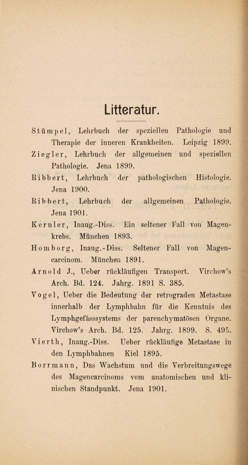 Litteratur. Stümpel, Lehrbuch der speziellen Pathologie und Therapie der inneren Krankheiten. Leipzig 1899. Ziegler, Lehrbuch der allgemeinen und speziellen Pathologie. Jena 1899. Ribbert, Lehrbuch der pathologischen Histologie. Jena 1900. Ribbert, Lehrbuch der allgemeinen Pathologie. Jena 1901. Kernler, Inaug.-Diss. Ein seltener Fall von Magen¬ krebs. München 1893. Homborg, Inaug.-Diss. Seltener Fall von Magen- carcinom. München 1891. Arnold J., Ueber rückläufigen Transport. Virchow’s Arch. Bd. 124. Jahrg. 1891 S. 385. Vogel, Ueber die Bedeutung der retrograden Metastase innerhalb der Lymphbahn für die Kenntnis des Lymphgefässsystems der parenchymatösen Organe. Virchow’s Arch. Bd. 125. Jahrg. 1899. S. 495. Vierth, Inaug.-Diss. Ueber rückläufige Metastase in den Lymphbahnen Kiel 1895. Borrmann, Das Wachstum und die Verbreitungswege des Magencarcinoms vom anatomischen und kli¬ nischen Standpunkt. Jena 1901.