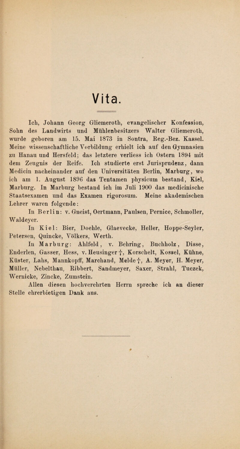 Vita. Ich, Johann Georg- Gliemeroth, evangelischer Konfession, Sohn des Landwirts und Mühlenbesitzers Walter Gliemeroth, wurde geboren am 15. Mai 1873 in Sontra, Reg.-Bez. Kassel. Meine wissenschaftliche Vorbildung- erhielt ich auf den Gymnasien zu Hanau und Hersfeld; das letztere verliess ich Ostern 1894 mit dem Zeugnis der Keife. Ich studierte erst Jurisprudenz, dann Medicin nacheinander auf den Universitäten Berlin, Marburg, wo ich am 1. August 1896 das Tentamen physicum bestand, Kiel, Marburg. In Marburg bestand ich im Juli 1900 das medicinische Staatsexamen und das Examen rigorosum. Meine akademischen Lehrer waren folgende; In Berlin: v. Gneist, Oertmann, Paulsen, Pernice, Schmoller, Waldeyer. In Kiel: Bier, Doehle, Glaevecke, Heller, Hoppe-Seyler, Petersen, Quincke, Volkers, Werth. In Marburg: Ahlfeld, v. Behring, Buchholz, Disse, Enderlen, Gasser, Hess, v. Heusinger f, Korschelt, Kossel, Kühne, Küster, Labs, Mannkopff, Marchand, Meldet, A. Meyer, H. Meyer, Müller, Nebelthau, Ribbert, Sandmeyer, Saxer, Strahl, Tuczek, Wernicke, Zincke, Zumstein. Allen diesen hochverehrten Herrn spreche ich an dieser Stelle ehrerbietigen Dank aus.