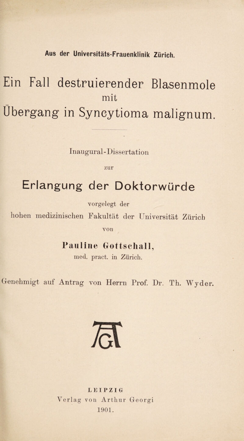 Ein Fall destruierender Blasenmole mit « * Übergang in Syneytioma malignum. Inaugural-Dissertation zur Erlangung der Doktorwürde vorgelegt der hohen medizinischen Fakultät der Universität Zürich von Pauline Gottschall, med. pract. in Zürich. Genehmigt auf Antrag von Herrn Prof. Dr. Th. Wyder. LEIPZIG! Verlag von Arthur Georgi 1901.