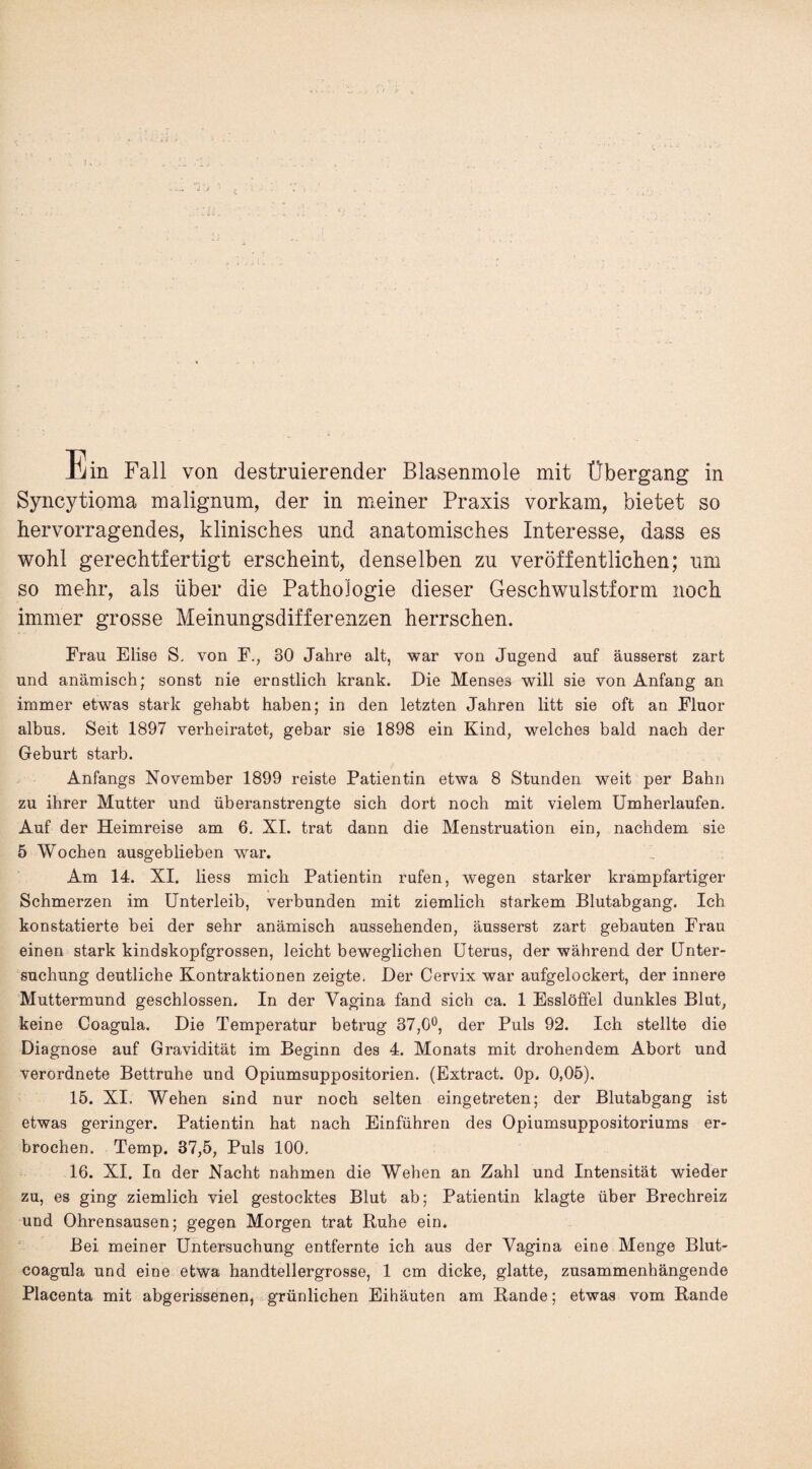 il •> - Ein Fall von destruierender Blasenmole mit Übergang in Syncytioma malignum, der in meiner Praxis vorkam, bietet so hervorragendes, klinisches und anatomisches Interesse, dass es wohl gerechtfertigt erscheint, denselben zu veröffentlichen; um so mehr, als über die Pathologie dieser Geschwulstform noch immer grosse Meinungsdifferenzen herrschen. Frau Elise S, von F., 30 Jahre alt, war von Jugend auf äusserst zart und anämisch; sonst nie ernstlich krank. Die Menses will sie von Anfang an immer etwas stark gehabt haben; in den letzten Jahren litt sie oft an Fluor albus. Seit 1897 verheiratet, gebar sie 1898 ein Kind, welches bald nach der Geburt starb. Anfangs November 1899 reiste Patientin etwa 8 Stunden weit per Bahn zu ihrer Mutter und überanstrengte sich dort noch mit vielem Umherlaufen. Auf der Heimreise am 6. XI. trat dann die Menstruation ein, nachdem sie 5 Wochen ausgeblieben war. Am 14. XI. liess mich Patientin rufen, wegen starker krampfartiger Schmerzen im Unterleib, verbunden mit ziemlich starkem Blutabgang. Ich konstatierte bei der sehr anämisch aussehenden, äusserst zart gebauten Frau einen stark kindskopfgrossen, leicht beweglichen Uterus, der während der Unter¬ suchung deutliche Kontraktionen zeigte. Der Cervix war aufgelockert, der innere Muttermund geschlossen. In der Vagina fand sich ca. 1 Esslöffel dunkles Blut, keine Coagula. Die Temperatur betrug 37,0°, der Puls 92. Ich stellte die Diagnose auf Gravidität im Beginn des 4. Monats mit drohendem Abort und verordnete Bettruhe und Opiumsuppositorien. (Extract. Op. 0,05). 15. XI. Wehen sind nur noch selten eingetreten; der Blutabgang ist etwas geringer. Patientin hat nach Einführen des Opiumsuppositoriums er¬ brochen. Temp. 37,5, Puls 100. 16. XI. In der Nacht nahmen die Wehen an Zahl und Intensität wieder zu, es ging ziemlich viel gestocktes Blut ab; Patientin klagte über Brechreiz und Ohrensausen; gegen Morgen trat Ruhe ein. Bei meiner Untersuchung entfernte ich aus der Vagina eine Menge Blut- coagula und eine etwa handtellergrosse, 1 cm dicke, glatte, zusammenhängende Placenta mit abgerissenen, grünlichen Eihäuten am Rande; etwas vom Rande