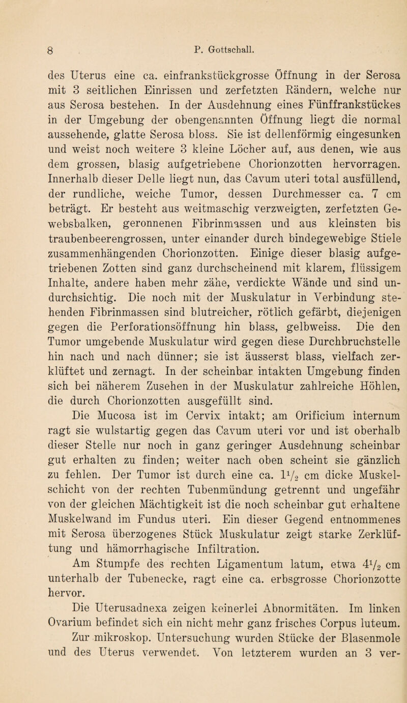 des Uterus eine ca. einfrankstückgrosse Öffnung in der Serosa mit 3 seitlichen Einrissen und zerfetzten Rändern, welche nur aus Serosa bestehen. In der Ausdehnung eines Fünffrankstückes in der Umgebung der obengenannten Öffnung liegt die normal aussehende, glatte Serosa bloss. Sie ist dellenförmig eingesunken und weist noch weitere 3 kleine Löcher auf, aus denen, wie aus dem grossen, blasig aufgetriebene Chorionzotten hervorragen. Innerhalb dieser Delle liegt nun, das Cavum uteri total ausfüllend, der rundliche, weiche Tumor, dessen Durchmesser ca. 7 cm beträgt. Er besteht aus weitmaschig verzweigten, zerfetzten Ge- websbalken, geronnenen Fibrinmassen und aus kleinsten bis traubenbeerengrossen, unter einander durch bindegewebige Stiele zusammenhängenden Chorionzotten. Einige dieser blasig aufge¬ triebenen Zotten sind ganz durchscheinend mit klarem, flüssigem Inhalte, andere haben mehr zähe, verdickte Wände und sind un¬ durchsichtig. Die noch mit der Muskulatur in Verbindung ste¬ henden Fibrinmassen sind blutreicher, rötlich gefärbt, diejenigen gegen die Perforationsöffnung hin blass, gelbweiss. Die den Tumor umgebende Muskulatur wird gegen diese Durchbruchstelle hin nach und nach dünner; sie ist äusserst blass, vielfach zer¬ klüftet und zernagt. In der scheinbar intakten Umgebung finden sich bei näherem Zusehen in der Muskulatur zahlreiche Höhlen, die durch Chorionzotten ausgefüllt sind. Die Mucosa ist im Cervix intakt; am Orificium internum ragt sie wulstartig gegen das Cavum uteri vor und ist oberhalb dieser Stelle nur noch in ganz geringer Ausdehnung scheinbar gut erhalten zu finden; weiter nach oben scheint sie gänzlich zu fehlen. Der Tumor ist durch eine ca. l1/2 cm dicke Muskel¬ schicht von der rechten Tubenmündung getrennt und ungefähr von der gleichen Mächtigkeit ist die noch scheinbar gut erhaltene Muskelwand im Fundus uteri. Ein dieser Gegend entnommenes mit Serosa überzogenes Stück Muskulatur zeigt starke Zerklüf¬ tung und hämorrhagische Infiltration. Am Stumpfe des rechten Ligamentum latum, etwa 472 cm unterhalb der Tubenecke, ragt eine ca. erbsgrosse Chorionzotte hervor. Die Uterusadnexa zeigen keinerlei Abnormitäten. Im linken Ovarium befindet sich ein nicht mehr ganz frisches Corpus luteum. Zur mikroskop. Untersuchung wurden Stücke der Blasenmole und des Uterus verwendet. Von letzterem wurden an 3 ver-