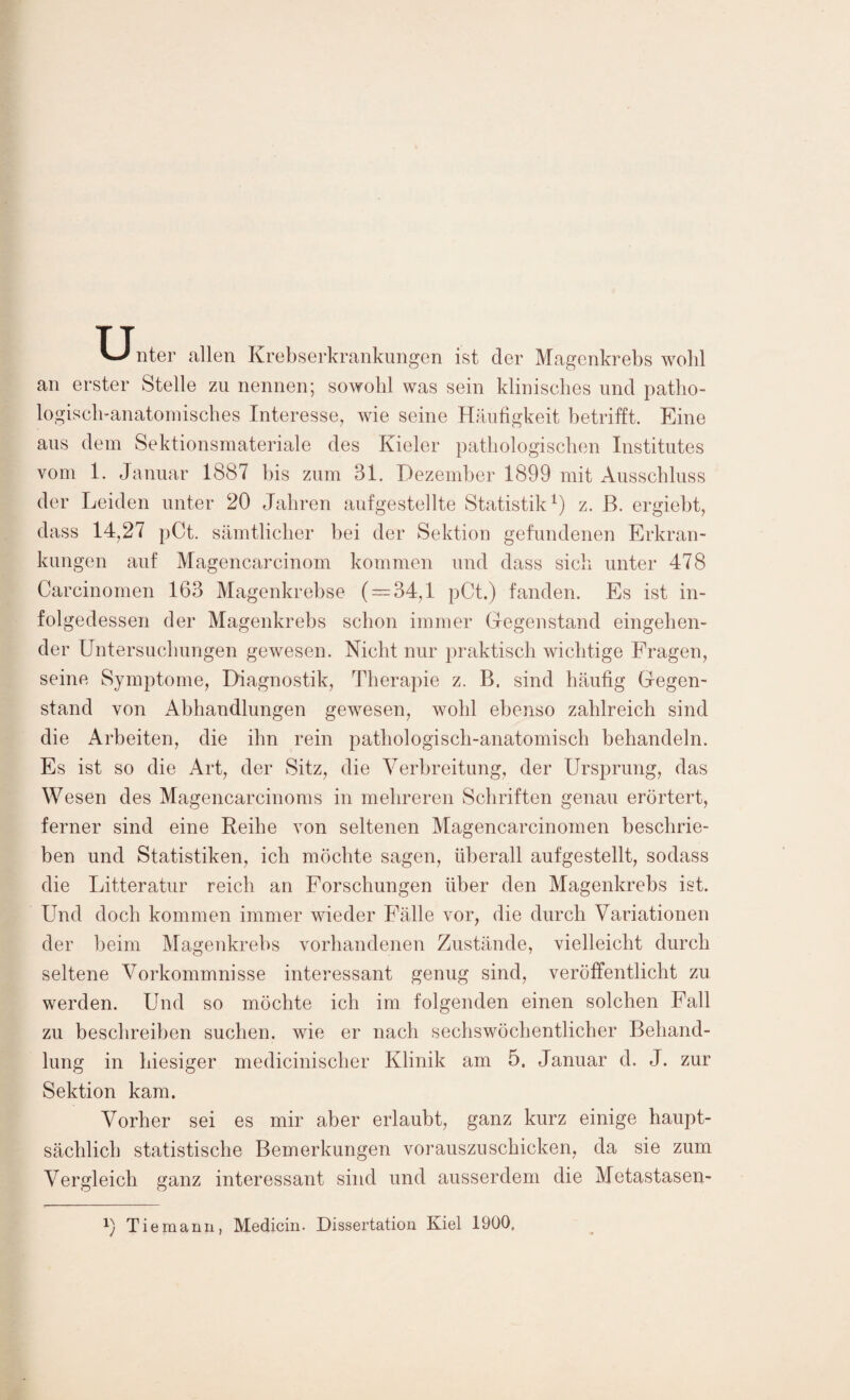 TJnter allen Krebserkrankungen ist der Magenkrebs wohl an erster Stelle zu nennen; sowohl was sein klinisches und patho¬ logisch-anatomisches Interesse, wie seine Häufigkeit betrifft. Eine aus dem Sektionsmateriale des Kieler pathologischen Institutes vom 1. Januar 1887 bis zum 31. Dezember 1899 mit Ausschluss der Leiden unter 20 Jahren aufgestellte Statistik1) z. ß. ergiebt, dass 14,27 pCt. sämtlicher bei der Sektion gefundenen Erkran¬ kungen auf Magencarcinom kommen und dass sich unter 478 Carcinomen 163 Magenkrebse ( = 34,1 pCt.) fanden. Es ist in¬ folgedessen der Magenkrebs schon immer Gegenstand eingehen¬ der Untersuchungen gewesen. Nicht nur praktisch wichtige Fragen, seine Symptome, Diagnostik, Therapie z. B. sind häufig Gegen¬ stand von Abhandlungen gewesen, wohl ebenso zahlreich sind die Arbeiten, die ihn rein pathologisch-anatomisch behandeln. Es ist so die Art, der Sitz, die Verbreitung, der Ursprung, das Wesen des Magencarcinoms in mehreren Schriften genau erörtert, ferner sind eine Reihe von seltenen Magencarcinomen beschrie¬ ben und Statistiken, ich möchte sagen, überall aufgestellt, sodass die Litteratur reich an Forschungen über den Magenkrebs ist. Und doch kommen immer wieder Fälle vor, die durch Variationen der beim Magenkrebs vorhandenen Zustände, vielleicht durch seltene Vorkommnisse interessant genug sind, veröffentlicht zu werden. Und so möchte ich im folgenden einen solchen Fall zu beschreiben suchen, wie er nach sechswöchentlicher Behand¬ lung in hiesiger medicinischer Klinik am 5. Januar d. J. zur Sektion kam. Vorher sei es mir aber erlaubt, ganz kurz einige haupt¬ sächlich statistische Bemerkungen vorauszuschicken, da sie zum Vergleich ganz interessant sind und ausserdem die Metastasen- Tie mann, Medicin. Dissertation Kiel 1900.
