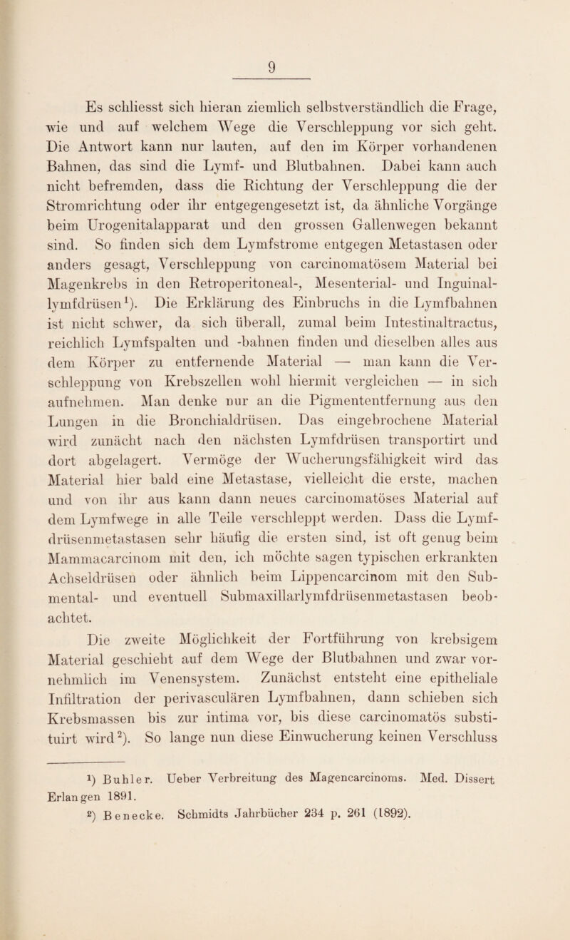 Es schliesst sich hieran ziemlich selbstverständlich die Frage, wie und auf welchem Wege die Verschleppung vor sich geht. Die Antwort kann nur lauten, auf den im Körper vorhandenen Bahnen, das sind die Lymf- und Blutbahnen. Dabei kann auch nicht befremden, dass die Richtung der Verschleppung die der Stromrichtung oder ihr entgegengesetzt ist, da ähnliche Vorgänge beim Urogenitalapparat und den grossen Gallenwegen bekannt sind. So finden sich dem Lymf ströme entgegen Metastasen oder anders gesagt, Verschleppung von carcinomatösem Material bei Magenkrebs in den Retroperitoneal-, Mesenterial- und Inguinal- lymfdrüsen1). Die Erklärung des Einbruchs in die Lymfbahnen ist nicht schwer, da sich überall, zumal beim Intestinaltractus, reichlich Lymfspalten und -bahnen finden und dieselben alles aus dem Körper zu entfernende Material — man kann die Ver¬ schleppung von Krebszellen wohl hiermit vergleichen — in sich aufnehmen. Man denke nur an die Pigmententfernung aus den Lungen in die Bronchialdrüsen. Das eingebrochene Material wird zunächt nach den nächsten Lymfdrüsen transportirt und dort abgelagert. Vermöge der Wucherungsfähigkeit wird das. Material hier bald eine Metastase, vielleicht die erste, machen und von ihr aus kann dann neues carcinomatöses Material auf dem Lymfwege in alle Teile verschleppt werden. Dass die Lymf* drüsenmetastasen sehr häufig die ersten sind, ist oft genug beim Mammacarcinom mit den, ich möchte sagen typischen erkrankten Achseldrüsen oder ähnlich beim Lippencarcinom mit den Sub- mental- und eventuell Submaxillarlymfdrüsenmetastasen beob¬ achtet. Die zweite Möglichkeit der Fortführung von krebsigem Material geschieht auf dem Wege der Blutbahnen und zwar vor¬ nehmlich im Venensystem. Zunächst entsteht eine epitheliale Infiltration der perivasculären Lymfbahnen, dann schieben sich Krebsmassen bis zur intima vor, bis diese carcinomatös substi- tuirt wird2). So lange nun diese Einwucherung keinen Verschluss 1) Buhler. Ueber Verbreitung des Magencarcinoms. Med. Dissert Erlangen 1891. 2) Benecke. Schmidts Jahrbücher 234 p. 261 (1892).