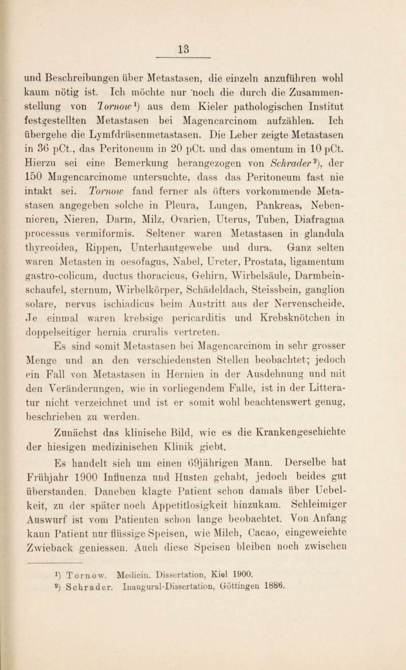 und Beschreibungen über Metastasen, die einzeln anzufübren wohl kaum nötig ist. Ich möchte nur noch die durch die Zusammen¬ stellung von Tornow*) aus dem Kieler pathologischen Institut festgestellten Metastasen bei Magencarcinom aufzählen. Ich übergehe die Lymfdrüsenmetastasen. Die Leber zeigte Metastasen in 36 pCt., das Peritoneum in 20 pCt. und das omentum in 10 pCt. Hierzu sei eine Bemerkung herangezogen von Schräder2), der 150 Magencarcinome untersuchte, dass das Peritoneum fast nie intakt sei. Tornow fand ferner als öfters vorkommende Meta¬ stasen angegeben solche in Pleura, Lungen, Pankreas, Neben¬ nieren, Nieren, Darm, Milz, Ovarien, Uterus, Tuben, Diafragma processus vermiformis. Seltener waren Metastasen in glandula thyreoidea, Rippen, Unterhautgewebe und dura. Ganz selten waren Metasten in oesofagus, Nabel, Ureter, Prostata, ligamentum gastro-colicum, ductus thoracicus, Gehirn, Wirbelsäule, Darmhein¬ schaufel, sternum, Wirbelkörper, Schädeldach, Steissbein, ganglion solare, nervus ischiadicus beim Austritt aus der Nervenscheide. Je einmal waren krebsige pericarditis und Krebsknötchen in doppelseitiger hernia cruralis vertreten. Es sind somit Metastasen bei Magencarcinom in sehr grosser Menge und an den verschiedensten Stellen beobachtet; jedoch ein Fall von Metastasen in Hernien in der Ausdehnung und mit den Veränderungen, wie in vorliegendem Falle, ist in der Littera- tur nicht verzeichnet und ist er somit wohl beachtenswert genug, beschrieben zu werden. Zunächst das klinische Bild, wie es die Krankengeschichte der hiesigen medizinischen Klinik giebt. Es handelt sich um einen 69jährigen Mann. Derselbe hat Frühjahr 1900 Influenza und Husten gehabt, jedoch beides gut überstanden. Daneben klagte Patient schon damals über Uebel- keit, zu der später noch Appetitlosigkeit hinzukam. Schleimiger Auswurf ist vom Patienten schon lange beobachtet. Von Anfang kann Patient nur flüssige Speisen, wie Milch, Cacao, eingeweichte Zwieback geniessen. Auch diese Speisen bleiben noch zwischen !) Tornow. Medicin. Dissertation, Kiel 1900. 8) Schräder. Inaugural-Dissertation, Göttingen 1886.